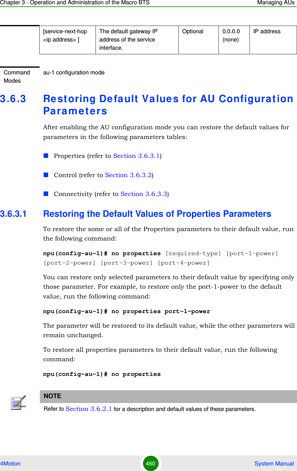 Chapter 3 - Operation and Administration of the Macro BTS Managing AUs4Motion 460  System Manual3.6 .3 Restoring Default Value s for AU Configurat ion Pa ra m e t e r sAfter enabling the AU configuration mode you can restore the default values for parameters in the following parameters tables:Properties (refer to Section 3.6.3.1)Control (refer to Section 3.6.3.2)Connectivity (refer to Section 3.6.3.3)3.6.3.1 Restoring the Default Values of Properties ParametersTo restore the some or all of the Properties parameters to their default value, run the following command:npu(config-au-1)# no properties [required-type] [port-1-power] [port-2-power] [port-3-power] [port-4-power]You can restore only selected parameters to their default value by specifying only those parameter. For example, to restore only the port-1-power to the default value, run the following command:npu(config-au-1)# no properties port-1-powerThe parameter will be restored to its default value, while the other parameters will remain unchanged.To restore all properties parameters to their default value, run the following command:npu(config-au-1)# no properties[service-next-hop &lt;ip address&gt; ]The default gateway IP address of the service interface.Optional 0.0.0.0 (none)IP addressCommand Modesau-1 configuration modeNOTERefer to Section 3.6.2.1 for a description and default values of these parameters.
