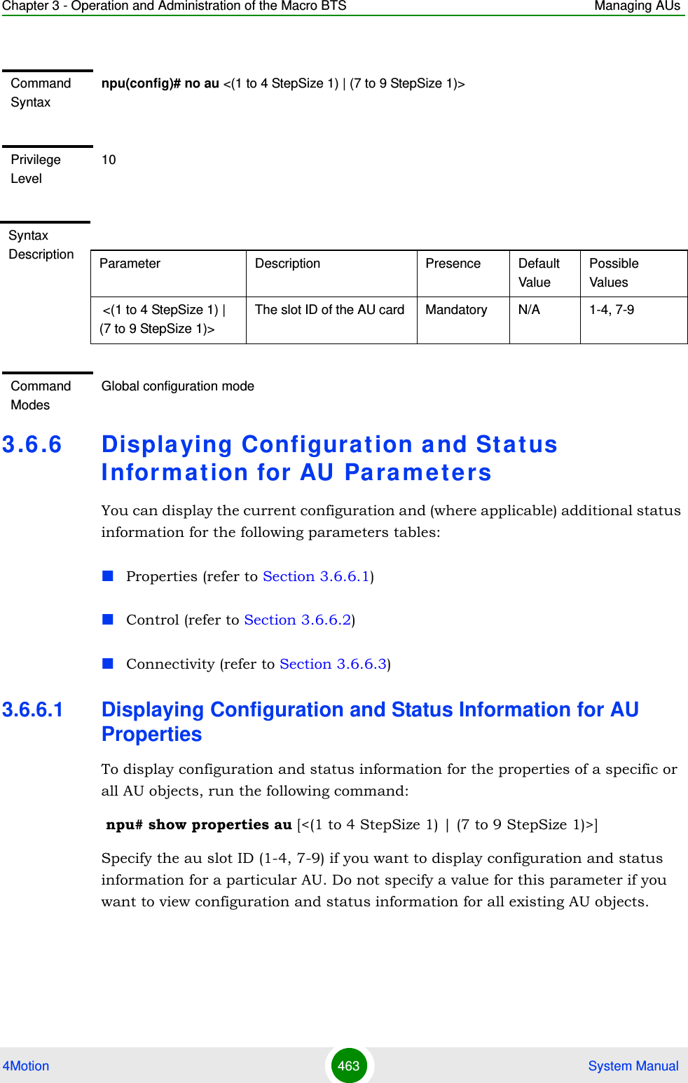 Chapter 3 - Operation and Administration of the Macro BTS Managing AUs4Motion 463  System Manual3.6 .6 Displa ying Configurat ion a nd Stat us I nfor m at ion for AU  Pa ra m e t e rsYou can display the current configuration and (where applicable) additional status information for the following parameters tables:Properties (refer to Section 3.6.6.1)Control (refer to Section 3.6.6.2)Connectivity (refer to Section 3.6.6.3)3.6.6.1 Displaying Configuration and Status Information for AU PropertiesTo display configuration and status information for the properties of a specific or all AU objects, run the following command: npu# show properties au [&lt;(1 to 4 StepSize 1) | (7 to 9 StepSize 1)&gt;]Specify the au slot ID (1-4, 7-9) if you want to display configuration and status information for a particular AU. Do not specify a value for this parameter if you want to view configuration and status information for all existing AU objects.Command Syntaxnpu(config)# no au &lt;(1 to 4 StepSize 1) | (7 to 9 StepSize 1)&gt;Privilege Level10Syntax Description Parameter Description Presence Default ValuePossible Values &lt;(1 to 4 StepSize 1) | (7 to 9 StepSize 1)&gt;The slot ID of the AU card  Mandatory N/A 1-4, 7-9Command ModesGlobal configuration mode