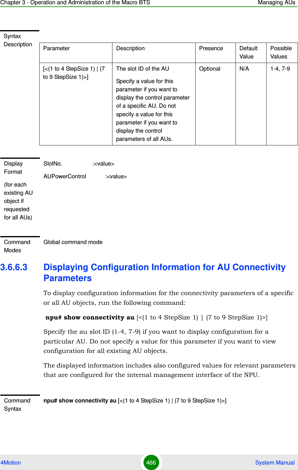 Chapter 3 - Operation and Administration of the Macro BTS Managing AUs4Motion 466  System Manual3.6.6.3 Displaying Configuration Information for AU Connectivity ParametersTo display configuration information for the connectivity parameters of a specific or all AU objects, run the following command: npu# show connectivity au [&lt;(1 to 4 StepSize 1) | (7 to 9 StepSize 1)&gt;]Specify the au slot ID (1-4, 7-9) if you want to display configuration for a particular AU. Do not specify a value for this parameter if you want to view configuration for all existing AU objects.The displayed information includes also configured values for relevant parameters that are configured for the internal management interface of the NPU.Syntax Description Parameter Description Presence Default ValuePossible Values[&lt;(1 to 4 StepSize 1) | (7 to 9 StepSize 1)&gt;]The slot ID of the AU Specify a value for this parameter if you want to display the control parameter of a specific AU. Do not specify a value for this parameter if you want to display the control parameters of all AUs.Optional N/A 1-4, 7-9Display Format(for each existing AU object if requested for all AUs)SlotNo.                   :&lt;value&gt;AUPowerControl            :&lt;value&gt;Command ModesGlobal command modeCommand Syntaxnpu# show connectivity au [&lt;(1 to 4 StepSize 1) | (7 to 9 StepSize 1)&gt;]