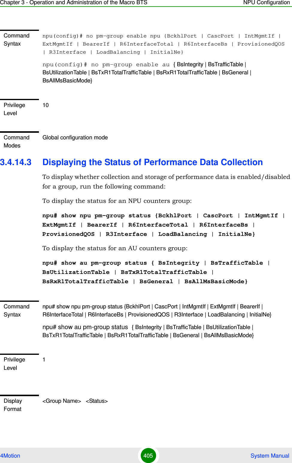 Chapter 3 - Operation and Administration of the Macro BTS NPU Configuration4Motion 405  System Manual3.4.14.3 Displaying the Status of Performance Data CollectionTo display whether collection and storage of performance data is enabled/disabled for a group, run the following command:To display the status for an NPU counters group:npu# show npu pm-group status {BckhlPort | CascPort | IntMgmtIf | ExtMgmtIf | BearerIf | R6InterfaceTotal | R6InterfaceBs | ProvisionedQOS | R3Interface | LoadBalancing | InitialNe}To display the status for an AU counters group:npu# show au pm-group status { BsIntegrity | BsTrafficTable | BsUtilizationTable | BsTxR1TotalTrafficTable | BsRxR1TotalTrafficTable | BsGeneral | BsAllMsBasicMode}Command Syntaxnpu(config)# no pm-group enable npu {BckhlPort | CascPort | IntMgmtIf | ExtMgmtIf | BearerIf | R6InterfaceTotal | R6InterfaceBs | ProvisionedQOS | R3Interface | LoadBalancing | InitialNe}npu(config)# no pm-group enable au { BsIntegrity | BsTrafficTable | BsUtilizationTable | BsTxR1TotalTrafficTable | BsRxR1TotalTrafficTable | BsGeneral | BsAllMsBasicMode}Privilege Level10Command ModesGlobal configuration modeCommand Syntaxnpu# show npu pm-group status {BckhlPort | CascPort | IntMgmtIf | ExtMgmtIf | BearerIf | R6InterfaceTotal | R6InterfaceBs | ProvisionedQOS | R3Interface | LoadBalancing | InitialNe}npu# show au pm-group status { BsIntegrity | BsTrafficTable | BsUtilizationTable | BsTxR1TotalTrafficTable | BsRxR1TotalTrafficTable | BsGeneral | BsAllMsBasicMode}Privilege Level1Display Format&lt;Group Name&gt;   &lt;Status&gt;