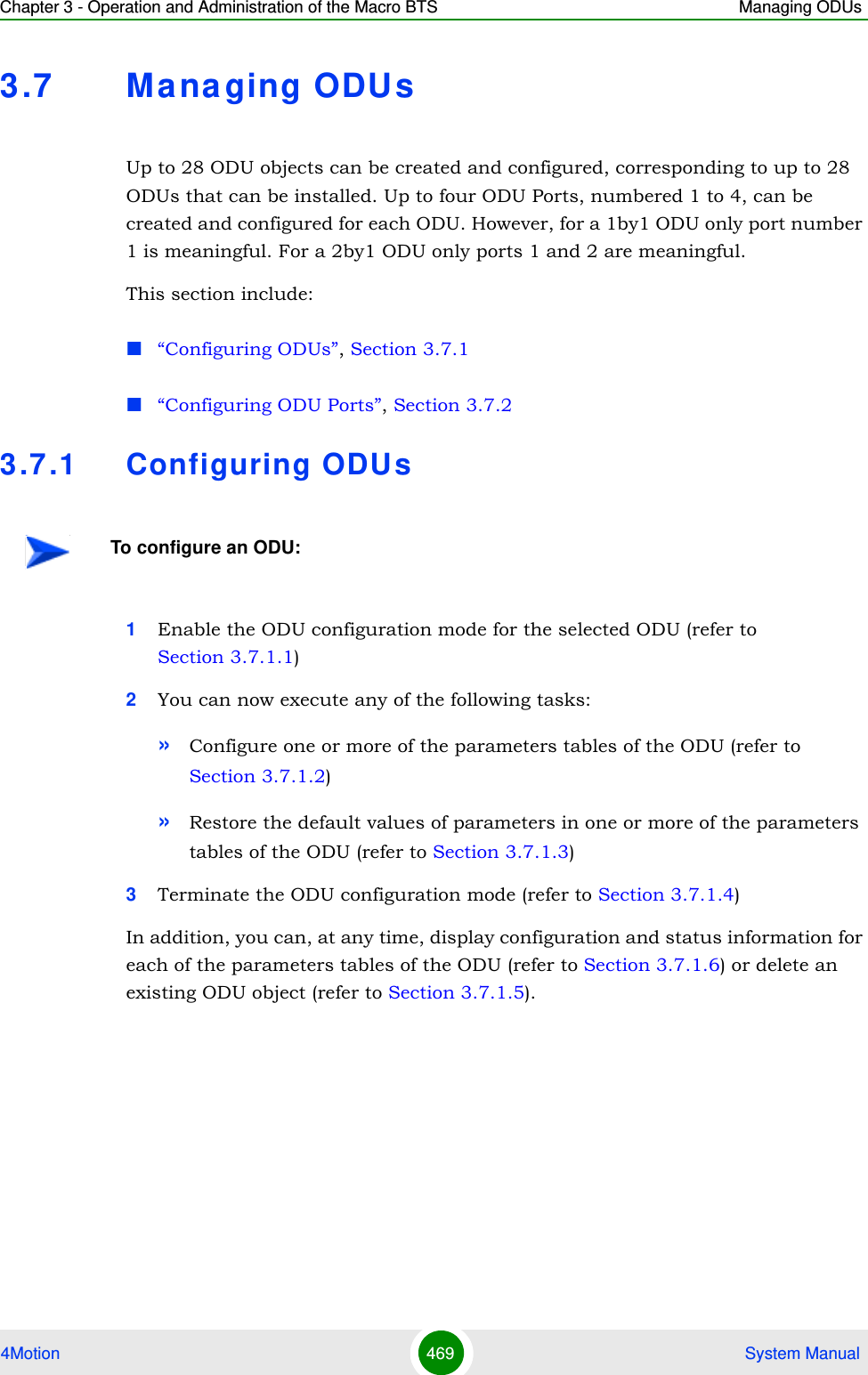 Chapter 3 - Operation and Administration of the Macro BTS Managing ODUs4Motion 469  System Manual3.7 Ma na ging ODUsUp to 28 ODU objects can be created and configured, corresponding to up to 28 ODUs that can be installed. Up to four ODU Ports, numbered 1 to 4, can be created and configured for each ODU. However, for a 1by1 ODU only port number 1 is meaningful. For a 2by1 ODU only ports 1 and 2 are meaningful.This section include:“Configuring ODUs”, Section 3.7.1“Configuring ODU Ports”, Section 3.7.23.7 .1 Configuring ODUs1Enable the ODU configuration mode for the selected ODU (refer to Section 3.7.1.1)2You can now execute any of the following tasks:»Configure one or more of the parameters tables of the ODU (refer to Section 3.7.1.2)»Restore the default values of parameters in one or more of the parameters tables of the ODU (refer to Section 3.7.1.3)3Terminate the ODU configuration mode (refer to Section 3.7.1.4)In addition, you can, at any time, display configuration and status information for each of the parameters tables of the ODU (refer to Section 3.7.1.6) or delete an existing ODU object (refer to Section 3.7.1.5).To configure an ODU: