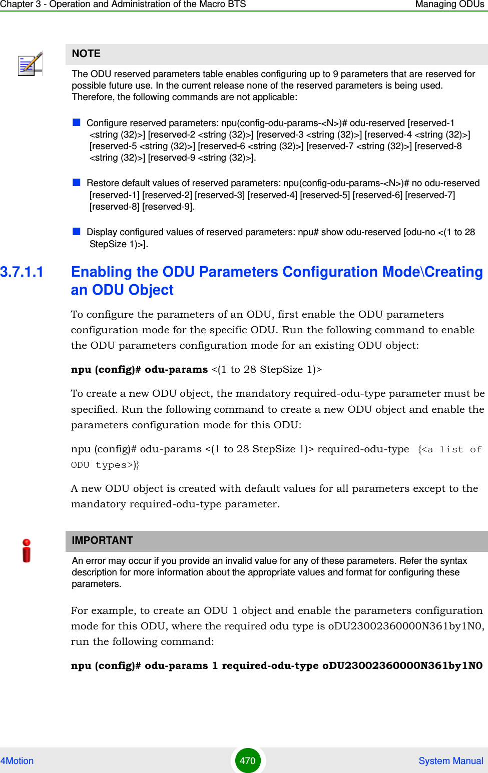 Chapter 3 - Operation and Administration of the Macro BTS Managing ODUs4Motion 470  System Manual3.7.1.1 Enabling the ODU Parameters Configuration Mode\Creating an ODU ObjectTo configure the parameters of an ODU, first enable the ODU parameters configuration mode for the specific ODU. Run the following command to enable the ODU parameters configuration mode for an existing ODU object:npu (config)# odu-params &lt;(1 to 28 StepSize 1)&gt;To create a new ODU object, the mandatory required-odu-type parameter must be specified. Run the following command to create a new ODU object and enable the parameters configuration mode for this ODU:npu (config)# odu-params &lt;(1 to 28 StepSize 1)&gt; required-odu-type   {&lt;a list of ODU types&gt;)}A new ODU object is created with default values for all parameters except to the mandatory required-odu-type parameter.For example, to create an ODU 1 object and enable the parameters configuration mode for this ODU, where the required odu type is oDU23002360000N361by1N0, run the following command:npu (config)# odu-params 1 required-odu-type oDU23002360000N361by1N0NOTEThe ODU reserved parameters table enables configuring up to 9 parameters that are reserved for possible future use. In the current release none of the reserved parameters is being used. Therefore, the following commands are not applicable:Configure reserved parameters: npu(config-odu-params-&lt;N&gt;)# odu-reserved [reserved-1 &lt;string (32)&gt;] [reserved-2 &lt;string (32)&gt;] [reserved-3 &lt;string (32)&gt;] [reserved-4 &lt;string (32)&gt;] [reserved-5 &lt;string (32)&gt;] [reserved-6 &lt;string (32)&gt;] [reserved-7 &lt;string (32)&gt;] [reserved-8 &lt;string (32)&gt;] [reserved-9 &lt;string (32)&gt;].Restore default values of reserved parameters: npu(config-odu-params-&lt;N&gt;)# no odu-reserved [reserved-1] [reserved-2] [reserved-3] [reserved-4] [reserved-5] [reserved-6] [reserved-7] [reserved-8] [reserved-9].Display configured values of reserved parameters: npu# show odu-reserved [odu-no &lt;(1 to 28 StepSize 1)&gt;].IMPORTANTAn error may occur if you provide an invalid value for any of these parameters. Refer the syntax description for more information about the appropriate values and format for configuring these parameters.