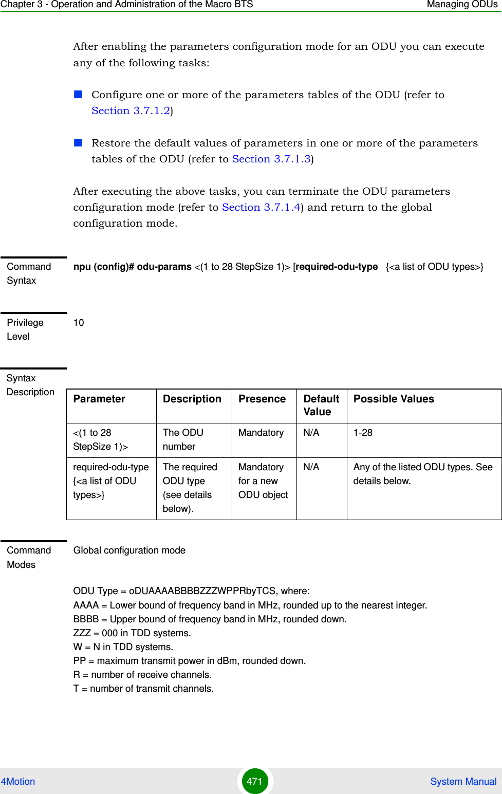 Chapter 3 - Operation and Administration of the Macro BTS Managing ODUs4Motion 471  System ManualAfter enabling the parameters configuration mode for an ODU you can execute any of the following tasks:Configure one or more of the parameters tables of the ODU (refer to Section 3.7.1.2)Restore the default values of parameters in one or more of the parameters tables of the ODU (refer to Section 3.7.1.3)After executing the above tasks, you can terminate the ODU parameters configuration mode (refer to Section 3.7.1.4) and return to the global configuration mode.ODU Type = oDUAAAABBBBZZZWPPRbyTCS, where:  AAAA = Lower bound of frequency band in MHz, rounded up to the nearest integer.  BBBB = Upper bound of frequency band in MHz, rounded down.  ZZZ = 000 in TDD systems. W = N in TDD systems.  PP = maximum transmit power in dBm, rounded down.  R = number of receive channels.  T = number of transmit channels.  Command Syntaxnpu (config)# odu-params &lt;(1 to 28 StepSize 1)&gt; [required-odu-type   {&lt;a list of ODU types&gt;}Privilege Level10Syntax Description Parameter Description Presence Default ValuePossible Values&lt;(1 to 28 StepSize 1)&gt;The ODU numberMandatory N/A 1-28required-odu-type   {&lt;a list of ODU types&gt;}The required ODU type (see details below).Mandatory for a new ODU objectN/A Any of the listed ODU types. See details below.Command ModesGlobal configuration mode