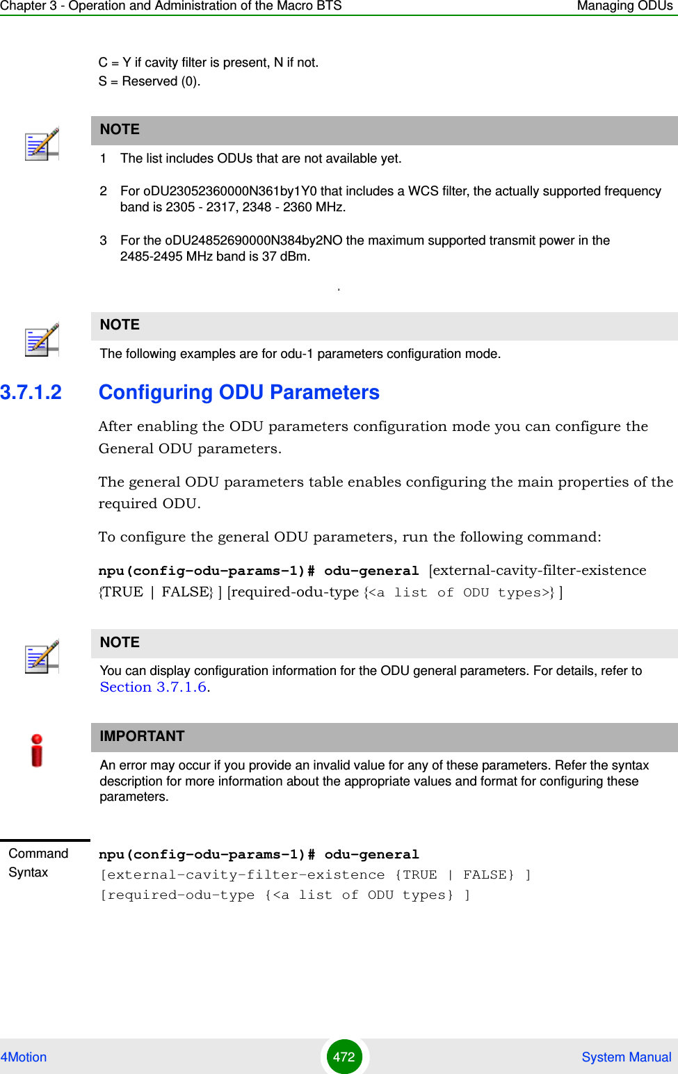 Chapter 3 - Operation and Administration of the Macro BTS Managing ODUs4Motion 472  System ManualC = Y if cavity filter is present, N if not.  S = Reserved (0).x3.7.1.2 Configuring ODU ParametersAfter enabling the ODU parameters configuration mode you can configure the General ODU parameters.The general ODU parameters table enables configuring the main properties of the required ODU.To configure the general ODU parameters, run the following command:npu(config-odu-params-1)# odu-general [external-cavity-filter-existence {TRUE | FALSE} ] [required-odu-type {&lt;a list of ODU types&gt;} ]NOTE1 The list includes ODUs that are not available yet.2 For oDU23052360000N361by1Y0 that includes a WCS filter, the actually supported frequency band is 2305 - 2317, 2348 - 2360 MHz.3 For the oDU24852690000N384by2NO the maximum supported transmit power in the 2485-2495 MHz band is 37 dBm.NOTEThe following examples are for odu-1 parameters configuration mode.NOTEYou can display configuration information for the ODU general parameters. For details, refer to Section 3.7.1.6.IMPORTANTAn error may occur if you provide an invalid value for any of these parameters. Refer the syntax description for more information about the appropriate values and format for configuring these parameters.Command Syntaxnpu(config-odu-params-1)# odu-general [external-cavity-filter-existence {TRUE | FALSE} ] [required-odu-type {&lt;a list of ODU types} ]