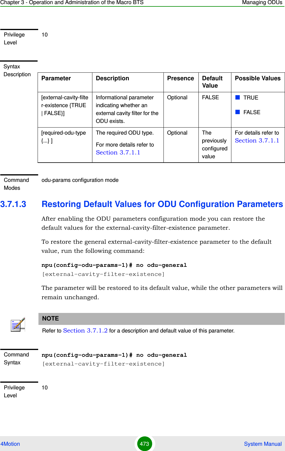 Chapter 3 - Operation and Administration of the Macro BTS Managing ODUs4Motion 473  System Manual3.7.1.3 Restoring Default Values for ODU Configuration ParametersAfter enabling the ODU parameters configuration mode you can restore the default values for the external-cavity-filter-existence parameter.To restore the general external-cavity-filter-existence parameter to the default value, run the following command:npu(config-odu-params-1)# no odu-general [external-cavity-filter-existence]The parameter will be restored to its default value, while the other parameters will remain unchanged.Privilege Level10Syntax Description Parameter Description Presence Default ValuePossible Values[external-cavity-filter-existence {TRUE | FALSE}]Informational parameter indicating whether an external cavity filter for the ODU exists. Optional FALSE TRUEFALSE[required-odu-type {...} ]The required ODU type. For more details refer to Section 3.7.1.1Optional The previously configured valueFor details refer to Section 3.7.1.1Command Modesodu-params configuration modeNOTERefer to Section 3.7.1.2 for a description and default value of this parameter.Command Syntaxnpu(config-odu-params-1)# no odu-general [external-cavity-filter-existence]Privilege Level10