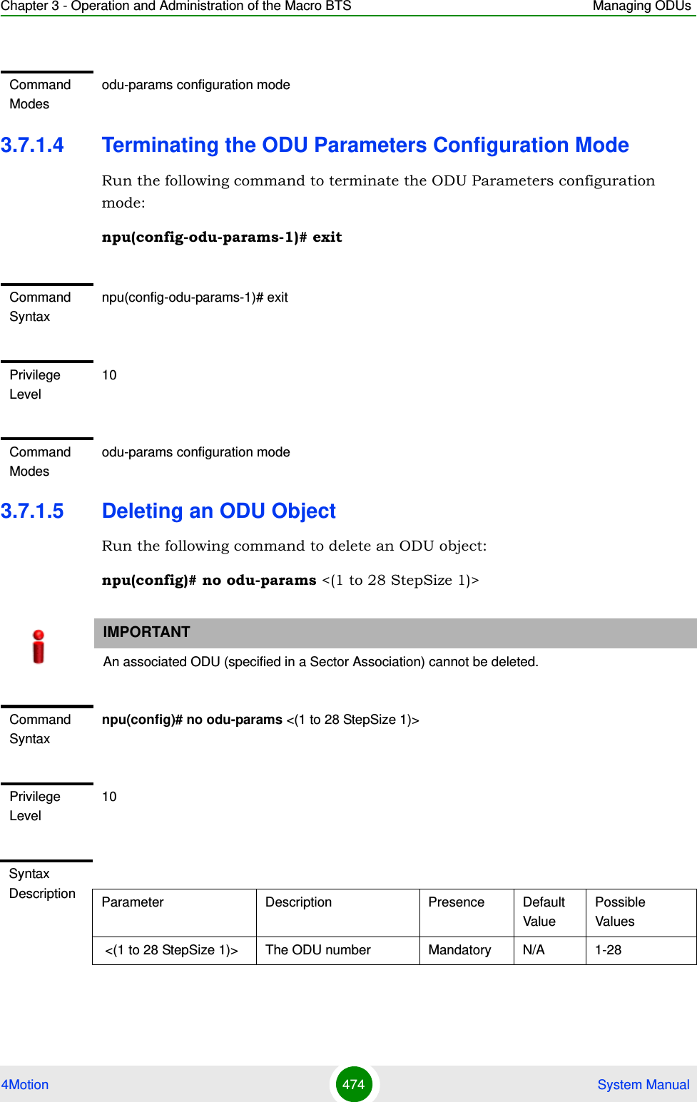 Chapter 3 - Operation and Administration of the Macro BTS Managing ODUs4Motion 474  System Manual3.7.1.4 Terminating the ODU Parameters Configuration ModeRun the following command to terminate the ODU Parameters configuration mode:npu(config-odu-params-1)# exit3.7.1.5 Deleting an ODU ObjectRun the following command to delete an ODU object:npu(config)# no odu-params &lt;(1 to 28 StepSize 1)&gt;Command Modesodu-params configuration modeCommand Syntaxnpu(config-odu-params-1)# exitPrivilege Level10Command Modesodu-params configuration modeIMPORTANTAn associated ODU (specified in a Sector Association) cannot be deleted.Command Syntaxnpu(config)# no odu-params &lt;(1 to 28 StepSize 1)&gt;Privilege Level10Syntax Description Parameter Description Presence Default ValuePossible Values &lt;(1 to 28 StepSize 1)&gt; The ODU number  Mandatory N/A 1-28