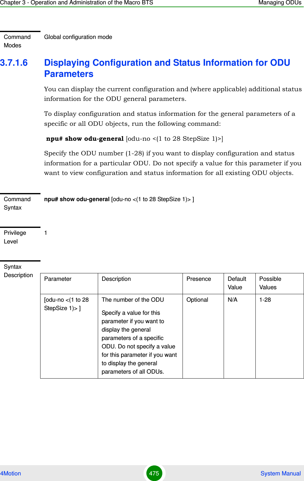 Chapter 3 - Operation and Administration of the Macro BTS Managing ODUs4Motion 475  System Manual3.7.1.6 Displaying Configuration and Status Information for ODU ParametersYou can display the current configuration and (where applicable) additional status information for the ODU general parameters.To display configuration and status information for the general parameters of a specific or all ODU objects, run the following command: npu# show odu-general [odu-no &lt;(1 to 28 StepSize 1)&gt;]Specify the ODU number (1-28) if you want to display configuration and status information for a particular ODU. Do not specify a value for this parameter if you want to view configuration and status information for all existing ODU objects.Command ModesGlobal configuration modeCommand Syntaxnpu# show odu-general [odu-no &lt;(1 to 28 StepSize 1)&gt; ]Privilege Level1Syntax Description Parameter Description Presence Default ValuePossible Values[odu-no &lt;(1 to 28 StepSize 1)&gt; ]The number of the ODU Specify a value for this parameter if you want to display the general parameters of a specific ODU. Do not specify a value for this parameter if you want to display the general parameters of all ODUs.Optional N/A 1-28