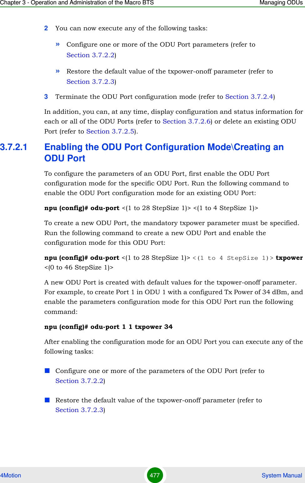 Chapter 3 - Operation and Administration of the Macro BTS Managing ODUs4Motion 477  System Manual2You can now execute any of the following tasks:»Configure one or more of the ODU Port parameters (refer to Section 3.7.2.2)»Restore the default value of the txpower-onoff parameter (refer to Section 3.7.2.3)3Terminate the ODU Port configuration mode (refer to Section 3.7.2.4)In addition, you can, at any time, display configuration and status information for each or all of the ODU Ports (refer to Section 3.7.2.6) or delete an existing ODU Port (refer to Section 3.7.2.5). 3.7.2.1 Enabling the ODU Port Configuration Mode\Creating an ODU PortTo configure the parameters of an ODU Port, first enable the ODU Port configuration mode for the specific ODU Port. Run the following command to enable the ODU Port configuration mode for an existing ODU Port:npu (config)# odu-port &lt;(1 to 28 StepSize 1)&gt; &lt;(1 to 4 StepSize 1)&gt;To create a new ODU Port, the mandatory txpower parameter must be specified. Run the following command to create a new ODU Port and enable the configuration mode for this ODU Port:npu (config)# odu-port &lt;(1 to 28 StepSize 1)&gt; &lt;(1 to 4 StepSize 1)&gt; txpower &lt;(0 to 46 StepSize 1)&gt;A new ODU Port is created with default values for the txpower-onoff parameter. For example, to create Port 1 in ODU 1 with a configured Tx Power of 34 dBm, and enable the parameters configuration mode for this ODU Port run the following command:npu (config)# odu-port 1 1 txpower 34After enabling the configuration mode for an ODU Port you can execute any of the following tasks:Configure one or more of the parameters of the ODU Port (refer to Section 3.7.2.2)Restore the default value of the txpower-onoff parameter (refer to Section 3.7.2.3)