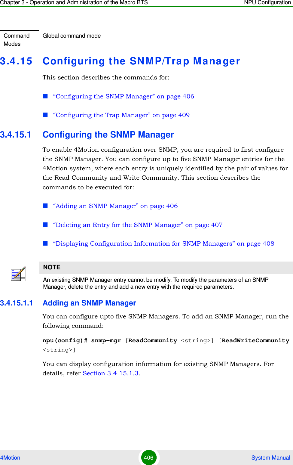 Chapter 3 - Operation and Administration of the Macro BTS NPU Configuration4Motion 406  System Manual3.4 .15 Configuring the SNMP/Tra p ManagerThis section describes the commands for:“Configuring the SNMP Manager” on page 406“Configuring the Trap Manager” on page 4093.4.15.1 Configuring the SNMP ManagerTo enable 4Motion configuration over SNMP, you are required to first configure the SNMP Manager. You can configure up to five SNMP Manager entries for the 4Motion system, where each entry is uniquely identified by the pair of values for the Read Community and Write Community. This section describes the commands to be executed for:“Adding an SNMP Manager” on page 406“Deleting an Entry for the SNMP Manager” on page 407“Displaying Configuration Information for SNMP Managers” on page 4083.4.15.1.1 Adding an SNMP ManagerYou can configure upto five SNMP Managers. To add an SNMP Manager, run the following command:npu(config)# snmp-mgr [ReadCommunity &lt;string&gt;] [ReadWriteCommunity &lt;string&gt;]You can display configuration information for existing SNMP Managers. For details, refer Section 3.4.15.1.3.Command ModesGlobal command modeNOTEAn existing SNMP Manager entry cannot be modify. To modify the parameters of an SNMP Manager, delete the entry and add a new entry with the required parameters.