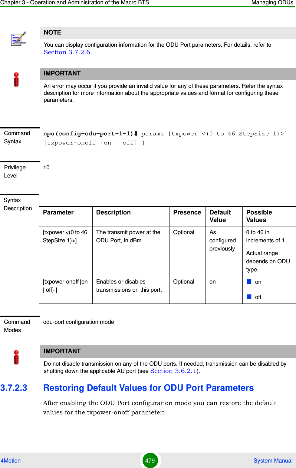 Chapter 3 - Operation and Administration of the Macro BTS Managing ODUs4Motion 479  System Manual3.7.2.3 Restoring Default Values for ODU Port ParametersAfter enabling the ODU Port configuration mode you can restore the default values for the txpower-onoff parameter:NOTEYou can display configuration information for the ODU Port parameters. For details, refer to Section 3.7.2.6.IMPORTANTAn error may occur if you provide an invalid value for any of these parameters. Refer the syntax description for more information about the appropriate values and format for configuring these parameters.Command Syntaxnpu(config-odu-port-1-1)# params [txpower &lt;(0 to 46 StepSize 1)&gt;] [txpower-onoff {on | off} ]Privilege Level10Syntax Description Parameter Description Presence Default ValuePossible Values[txpower &lt;(0 to 46 StepSize 1)&gt;]The transmit power at the ODU Port, in dBm. Optional As configured previously0 to 46 in increments of 1Actual range depends on ODU type.[txpower-onoff {on | off} ]Enables or disables transmissions on this port. Optional on onoffCommand Modesodu-port configuration modeIMPORTANTDo not disable transmission on any of the ODU ports. If needed, transmission can be disabled by shutting down the applicable AU port (see Section 3.6.2.1).