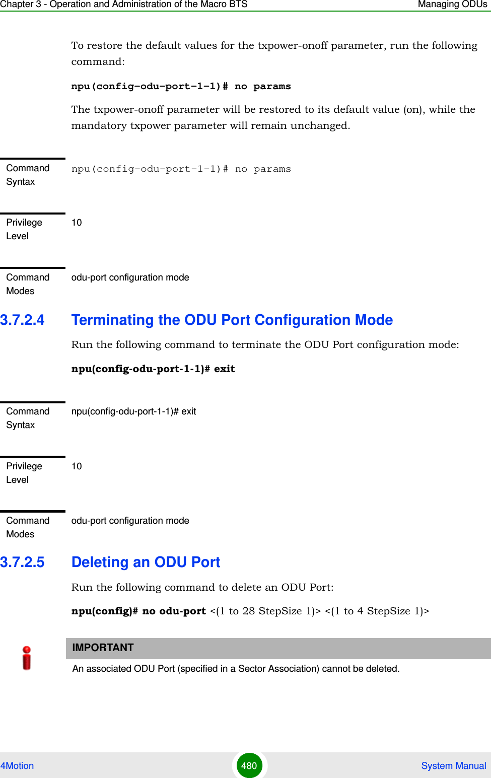 Chapter 3 - Operation and Administration of the Macro BTS Managing ODUs4Motion 480  System ManualTo restore the default values for the txpower-onoff parameter, run the following command:npu(config-odu-port-1-1)# no paramsThe txpower-onoff parameter will be restored to its default value (on), while the mandatory txpower parameter will remain unchanged.3.7.2.4 Terminating the ODU Port Configuration ModeRun the following command to terminate the ODU Port configuration mode:npu(config-odu-port-1-1)# exit3.7.2.5 Deleting an ODU PortRun the following command to delete an ODU Port:npu(config)# no odu-port &lt;(1 to 28 StepSize 1)&gt; &lt;(1 to 4 StepSize 1)&gt;Command Syntaxnpu(config-odu-port-1-1)# no paramsPrivilege Level10Command Modesodu-port configuration modeCommand Syntaxnpu(config-odu-port-1-1)# exitPrivilege Level10Command Modesodu-port configuration modeIMPORTANTAn associated ODU Port (specified in a Sector Association) cannot be deleted.