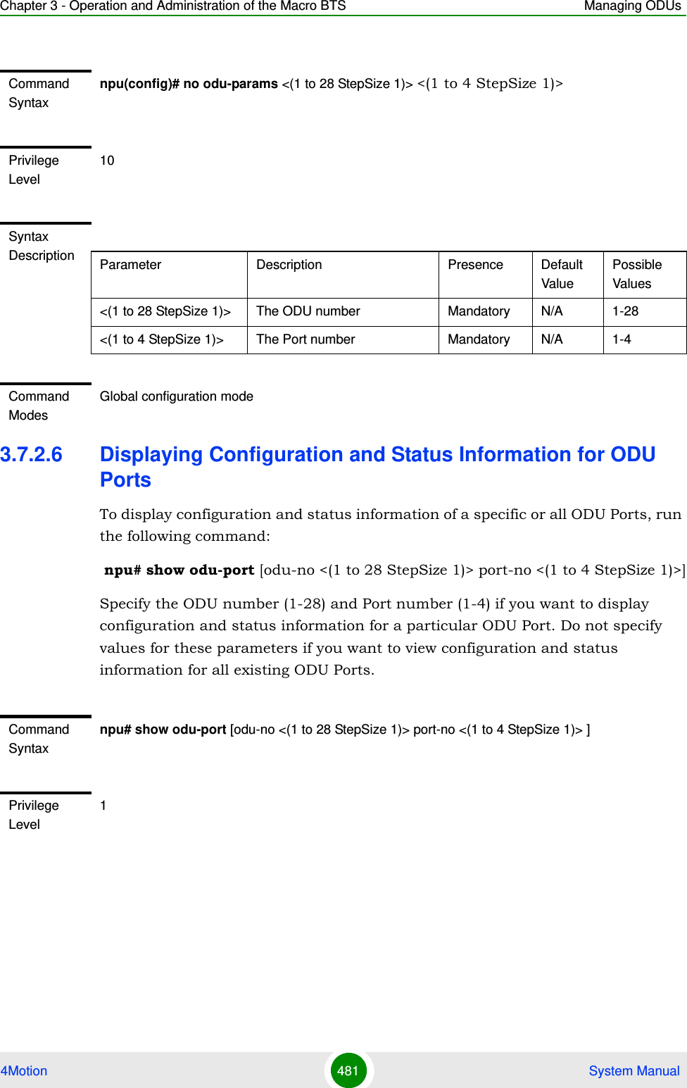 Chapter 3 - Operation and Administration of the Macro BTS Managing ODUs4Motion 481  System Manual3.7.2.6 Displaying Configuration and Status Information for ODU PortsTo display configuration and status information of a specific or all ODU Ports, run the following command: npu# show odu-port [odu-no &lt;(1 to 28 StepSize 1)&gt; port-no &lt;(1 to 4 StepSize 1)&gt;]Specify the ODU number (1-28) and Port number (1-4) if you want to display configuration and status information for a particular ODU Port. Do not specify values for these parameters if you want to view configuration and status information for all existing ODU Ports.Command Syntaxnpu(config)# no odu-params &lt;(1 to 28 StepSize 1)&gt; &lt;(1 to 4 StepSize 1)&gt;Privilege Level10Syntax Description Parameter Description Presence Default ValuePossible Values&lt;(1 to 28 StepSize 1)&gt; The ODU number  Mandatory N/A 1-28&lt;(1 to 4 StepSize 1)&gt; The Port number  Mandatory N/A 1-4Command ModesGlobal configuration modeCommand Syntaxnpu# show odu-port [odu-no &lt;(1 to 28 StepSize 1)&gt; port-no &lt;(1 to 4 StepSize 1)&gt; ]Privilege Level1