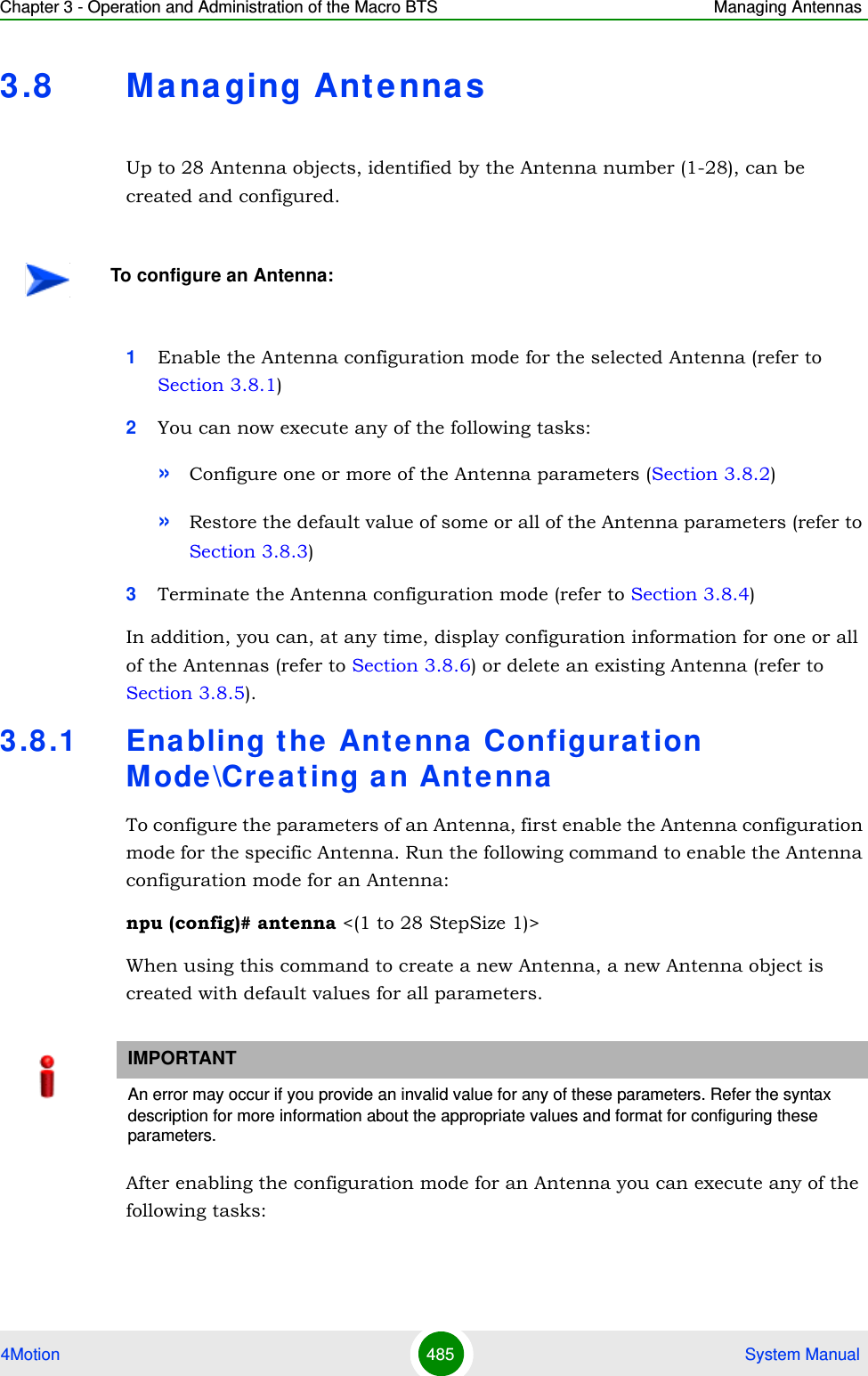 Chapter 3 - Operation and Administration of the Macro BTS Managing Antennas4Motion 485  System Manual3.8 Ma na ging AntennasUp to 28 Antenna objects, identified by the Antenna number (1-28), can be created and configured.1Enable the Antenna configuration mode for the selected Antenna (refer to Section 3.8.1)2You can now execute any of the following tasks:»Configure one or more of the Antenna parameters (Section 3.8.2)»Restore the default value of some or all of the Antenna parameters (refer to Section 3.8.3)3Terminate the Antenna configuration mode (refer to Section 3.8.4)In addition, you can, at any time, display configuration information for one or all of the Antennas (refer to Section 3.8.6) or delete an existing Antenna (refer to Section 3.8.5). 3.8 .1 Enabling the Antenna Configurat ion Mode\Creating an AntennaTo configure the parameters of an Antenna, first enable the Antenna configuration mode for the specific Antenna. Run the following command to enable the Antenna configuration mode for an Antenna:npu (config)# antenna &lt;(1 to 28 StepSize 1)&gt;When using this command to create a new Antenna, a new Antenna object is created with default values for all parameters.After enabling the configuration mode for an Antenna you can execute any of the following tasks:To configure an Antenna:IMPORTANTAn error may occur if you provide an invalid value for any of these parameters. Refer the syntax description for more information about the appropriate values and format for configuring these parameters.