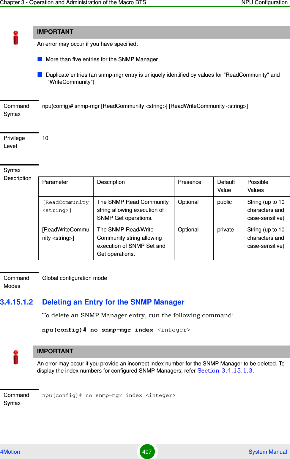 Chapter 3 - Operation and Administration of the Macro BTS NPU Configuration4Motion 407  System Manual3.4.15.1.2 Deleting an Entry for the SNMP ManagerTo delete an SNMP Manager entry, run the following command:npu(config)# no snmp-mgr index &lt;integer&gt;IMPORTANTAn error may occur if you have specified:More than five entries for the SNMP Manager Duplicate entries (an snmp-mgr entry is uniquely identified by values for &quot;ReadCommunity&quot; and &quot;WriteCommunity&quot;)Command Syntaxnpu(config)# snmp-mgr [ReadCommunity &lt;string&gt;] [ReadWriteCommunity &lt;string&gt;]Privilege Level10Syntax Description Parameter Description Presence Default ValuePossible Values[ReadCommunity &lt;string&gt;]The SNMP Read Community string allowing execution of SNMP Get operations.Optional public String (up to 10 characters and case-sensitive)[ReadWriteCommunity &lt;string&gt;]The SNMP Read/Write Community string allowing execution of SNMP Set and Get operations.Optional private String (up to 10 characters and case-sensitive)Command ModesGlobal configuration modeIMPORTANTAn error may occur if you provide an incorrect index number for the SNMP Manager to be deleted. To display the index numbers for configured SNMP Managers, refer Section 3.4.15.1.3.Command Syntaxnpu(config)# no snmp-mgr index &lt;integer&gt;