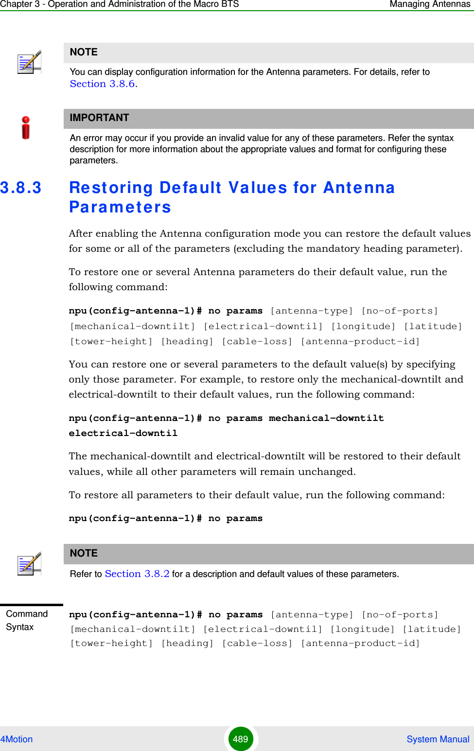 Chapter 3 - Operation and Administration of the Macro BTS Managing Antennas4Motion 489  System Manual3.8 .3 Restoring Default Value s for Antenna Pa ra m e t e r sAfter enabling the Antenna configuration mode you can restore the default values for some or all of the parameters (excluding the mandatory heading parameter).To restore one or several Antenna parameters do their default value, run the following command:npu(config-antenna-1)# no params [antenna-type] [no-of-ports] [mechanical-downtilt] [electrical-downtil] [longitude] [latitude] [tower-height] [heading] [cable-loss] [antenna-product-id]You can restore one or several parameters to the default value(s) by specifying only those parameter. For example, to restore only the mechanical-downtilt and electrical-downtilt to their default values, run the following command:npu(config-antenna-1)# no params mechanical-downtilt electrical-downtilThe mechanical-downtilt and electrical-downtilt will be restored to their default values, while all other parameters will remain unchanged.To restore all parameters to their default value, run the following command:npu(config-antenna-1)# no paramsNOTEYou can display configuration information for the Antenna parameters. For details, refer to Section 3.8.6.IMPORTANTAn error may occur if you provide an invalid value for any of these parameters. Refer the syntax description for more information about the appropriate values and format for configuring these parameters.NOTERefer to Section 3.8.2 for a description and default values of these parameters.Command Syntaxnpu(config-antenna-1)# no params [antenna-type] [no-of-ports] [mechanical-downtilt] [electrical-downtil] [longitude] [latitude] [tower-height] [heading] [cable-loss] [antenna-product-id]