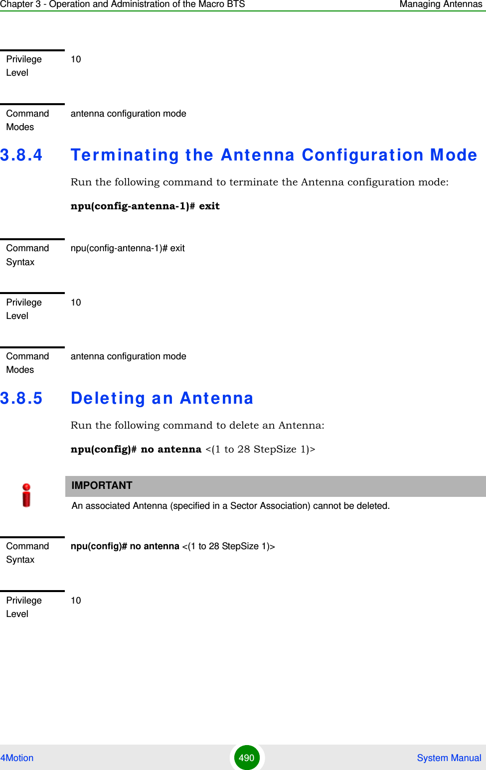 Chapter 3 - Operation and Administration of the Macro BTS Managing Antennas4Motion 490  System Manual3.8 .4 Terminating the Antenna Configurat ion M odeRun the following command to terminate the Antenna configuration mode:npu(config-antenna-1)# exit3.8 .5 De leting an AntennaRun the following command to delete an Antenna:npu(config)# no antenna &lt;(1 to 28 StepSize 1)&gt; Privilege Level10Command Modesantenna configuration mode Command Syntaxnpu(config-antenna-1)# exitPrivilege Level10Command Modesantenna configuration modeIMPORTANTAn associated Antenna (specified in a Sector Association) cannot be deleted.Command Syntaxnpu(config)# no antenna &lt;(1 to 28 StepSize 1)&gt; Privilege Level10