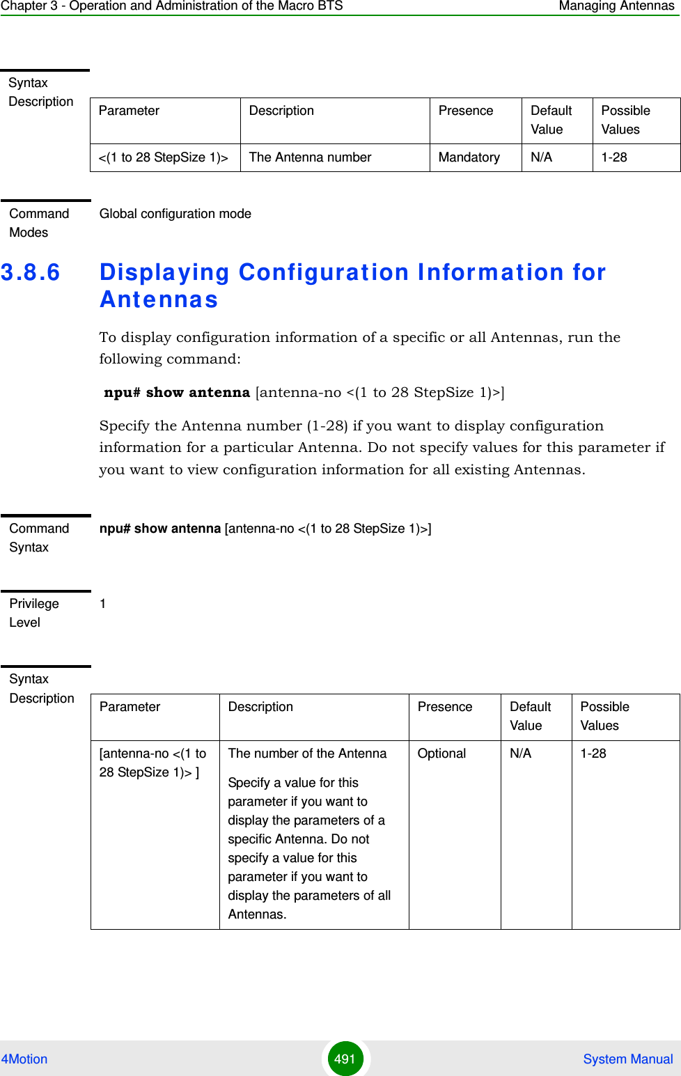 Chapter 3 - Operation and Administration of the Macro BTS Managing Antennas4Motion 491  System Manual3.8 .6 Displa ying Configurat ion I nformation for AntennasTo display configuration information of a specific or all Antennas, run the following command: npu# show antenna [antenna-no &lt;(1 to 28 StepSize 1)&gt;]Specify the Antenna number (1-28) if you want to display configuration information for a particular Antenna. Do not specify values for this parameter if you want to view configuration information for all existing Antennas.Syntax Description Parameter Description Presence Default ValuePossible Values&lt;(1 to 28 StepSize 1)&gt; The Antenna number  Mandatory N/A 1-28Command ModesGlobal configuration modeCommand Syntaxnpu# show antenna [antenna-no &lt;(1 to 28 StepSize 1)&gt;]Privilege Level1Syntax Description Parameter Description Presence Default ValuePossible Values[antenna-no &lt;(1 to 28 StepSize 1)&gt; ]The number of the Antenna Specify a value for this parameter if you want to display the parameters of a specific Antenna. Do not specify a value for this parameter if you want to display the parameters of all Antennas.Optional N/A 1-28