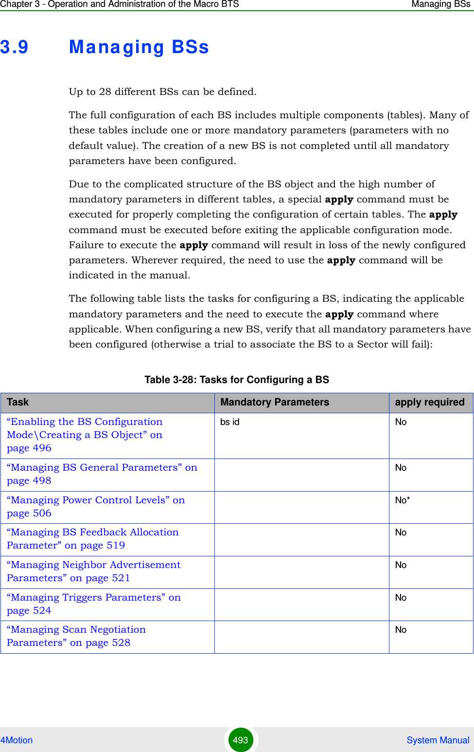 Chapter 3 - Operation and Administration of the Macro BTS Managing BSs4Motion 493  System Manual3.9 Ma na ging BSsUp to 28 different BSs can be defined.The full configuration of each BS includes multiple components (tables). Many of these tables include one or more mandatory parameters (parameters with no default value). The creation of a new BS is not completed until all mandatory parameters have been configured.Due to the complicated structure of the BS object and the high number of mandatory parameters in different tables, a special apply command must be executed for properly completing the configuration of certain tables. The apply command must be executed before exiting the applicable configuration mode. Failure to execute the apply command will result in loss of the newly configured parameters. Wherever required, the need to use the apply command will be indicated in the manual.The following table lists the tasks for configuring a BS, indicating the applicable mandatory parameters and the need to execute the apply command where applicable. When configuring a new BS, verify that all mandatory parameters have been configured (otherwise a trial to associate the BS to a Sector will fail): Table 3-28: Tasks for Configuring a BSTask Mandatory Parameters apply required“Enabling the BS Configuration Mode\Creating a BS Object” on page 496bs id No“Managing BS General Parameters” on page 498No“Managing Power Control Levels” on page 506No*“Managing BS Feedback Allocation Parameter” on page 519No“Managing Neighbor Advertisement Parameters” on page 521No“Managing Triggers Parameters” on page 524No“Managing Scan Negotiation Parameters” on page 528No