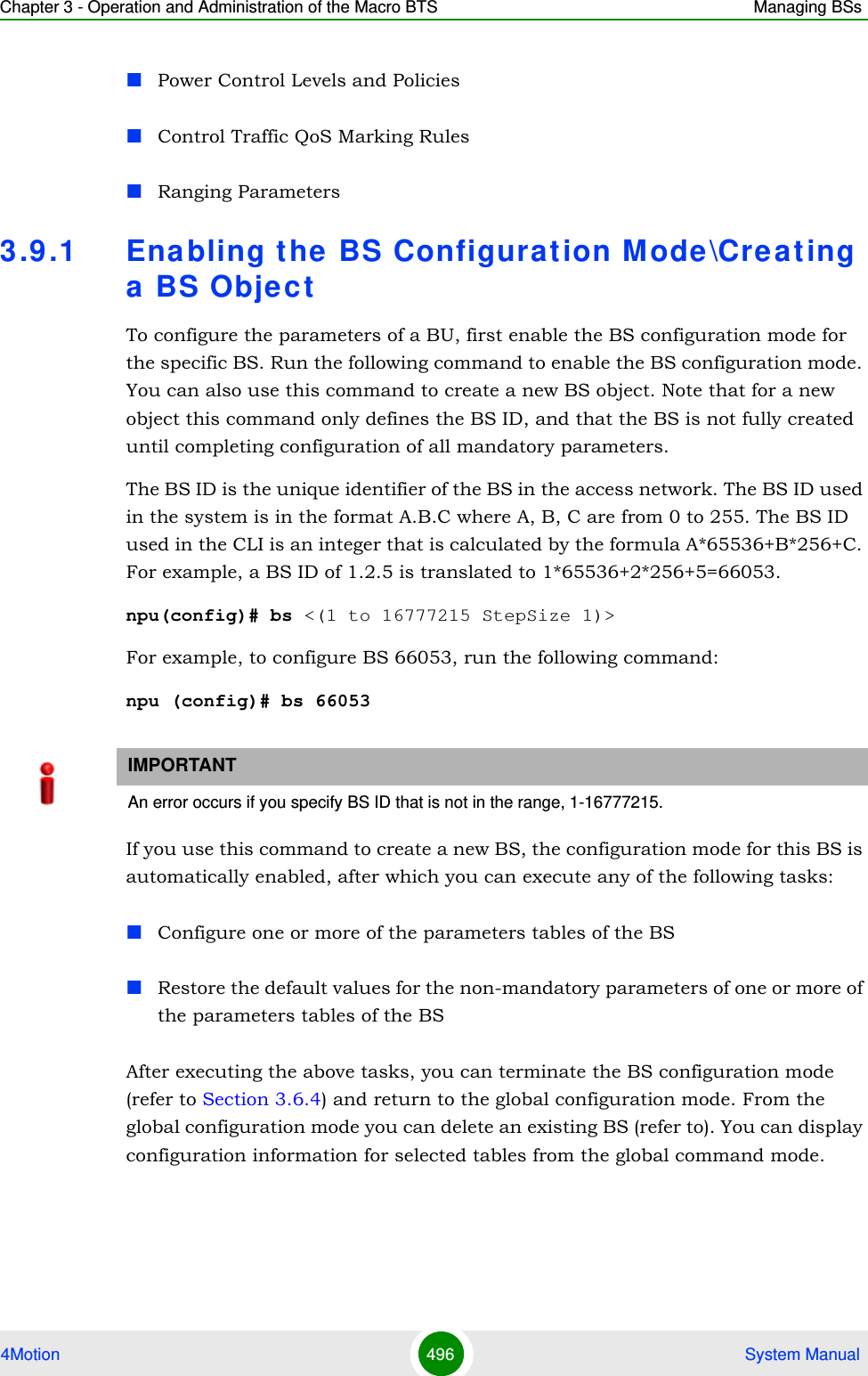 Chapter 3 - Operation and Administration of the Macro BTS Managing BSs4Motion 496  System ManualPower Control Levels and PoliciesControl Traffic QoS Marking RulesRanging Parameters 3.9 .1 Enabling the BS Configuration Mode \Creating a BS ObjectTo configure the parameters of a BU, first enable the BS configuration mode for the specific BS. Run the following command to enable the BS configuration mode. You can also use this command to create a new BS object. Note that for a new object this command only defines the BS ID, and that the BS is not fully created until completing configuration of all mandatory parameters.The BS ID is the unique identifier of the BS in the access network. The BS ID used in the system is in the format A.B.C where A, B, C are from 0 to 255. The BS ID used in the CLI is an integer that is calculated by the formula A*65536+B*256+C. For example, a BS ID of 1.2.5 is translated to 1*65536+2*256+5=66053.npu(config)# bs &lt;(1 to 16777215 StepSize 1)&gt;For example, to configure BS 66053, run the following command:npu (config)# bs 66053If you use this command to create a new BS, the configuration mode for this BS is automatically enabled, after which you can execute any of the following tasks:Configure one or more of the parameters tables of the BSRestore the default values for the non-mandatory parameters of one or more of the parameters tables of the BSAfter executing the above tasks, you can terminate the BS configuration mode (refer to Section 3.6.4) and return to the global configuration mode. From the global configuration mode you can delete an existing BS (refer to). You can display configuration information for selected tables from the global command mode.IMPORTANTAn error occurs if you specify BS ID that is not in the range, 1-16777215.