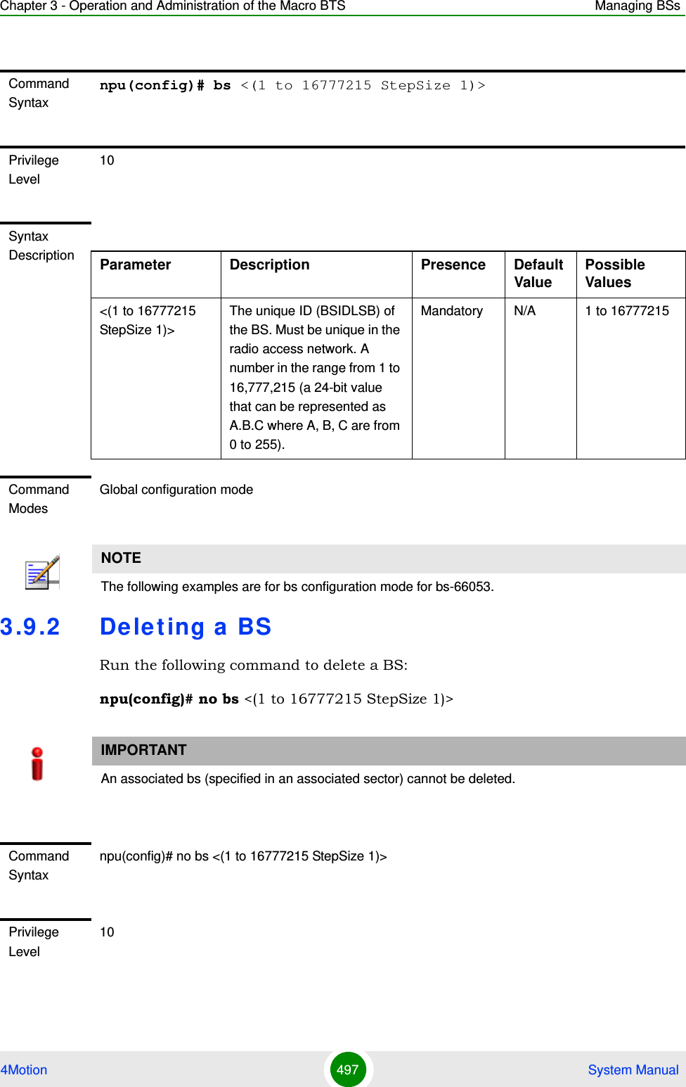 Chapter 3 - Operation and Administration of the Macro BTS Managing BSs4Motion 497  System Manual3.9 .2 De leting a BSRun the following command to delete a BS:npu(config)# no bs &lt;(1 to 16777215 StepSize 1)&gt; Command Syntaxnpu(config)# bs &lt;(1 to 16777215 StepSize 1)&gt;Privilege Level10Syntax Description Parameter Description Presence Default ValuePossible Values&lt;(1 to 16777215 StepSize 1)&gt;The unique ID (BSIDLSB) of the BS. Must be unique in the radio access network. A number in the range from 1 to 16,777,215 (a 24-bit value that can be represented as A.B.C where A, B, C are from 0 to 255).Mandatory N/A 1 to 16777215Command ModesGlobal configuration mode NOTEThe following examples are for bs configuration mode for bs-66053.IMPORTANTAn associated bs (specified in an associated sector) cannot be deleted.Command Syntaxnpu(config)# no bs &lt;(1 to 16777215 StepSize 1)&gt; Privilege Level10