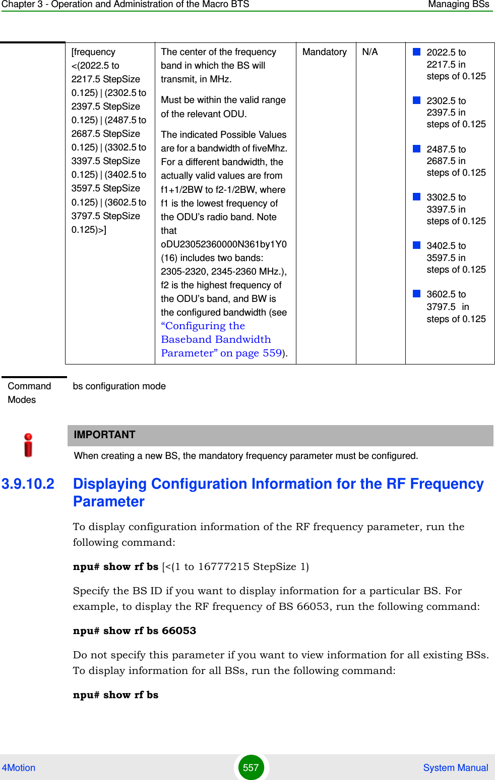 Chapter 3 - Operation and Administration of the Macro BTS Managing BSs4Motion 557  System Manual3.9.10.2 Displaying Configuration Information for the RF Frequency ParameterTo display configuration information of the RF frequency parameter, run the following command:npu# show rf bs [&lt;(1 to 16777215 StepSize 1)Specify the BS ID if you want to display information for a particular BS. For example, to display the RF frequency of BS 66053, run the following command:npu# show rf bs 66053Do not specify this parameter if you want to view information for all existing BSs. To display information for all BSs, run the following command:npu# show rf bs[frequency &lt;(2022.5 to 2217.5 StepSize 0.125) | (2302.5 to 2397.5 StepSize 0.125) | (2487.5 to 2687.5 StepSize 0.125) | (3302.5 to 3397.5 StepSize 0.125) | (3402.5 to 3597.5 StepSize 0.125) | (3602.5 to 3797.5 StepSize 0.125)&gt;]The center of the frequency band in which the BS will transmit, in MHz.Must be within the valid range of the relevant ODU.The indicated Possible Values are for a bandwidth of fiveMhz. For a different bandwidth, the actually valid values are from f1+1/2BW to f2-1/2BW, where f1 is the lowest frequency of the ODU’s radio band. Note that oDU23052360000N361by1Y0 (16) includes two bands: 2305-2320, 2345-2360 MHz.), f2 is the highest frequency of the ODU’s band, and BW is the configured bandwidth (see “Configuring the Baseband Bandwidth Parameter” on page 559). Mandatory N/A 2022.5 to 2217.5 in steps of 0.1252302.5 to 2397.5 in steps of 0.1252487.5 to 2687.5 in steps of 0.1253302.5 to 3397.5 in steps of 0.1253402.5 to 3597.5 in steps of 0.1253602.5 to 3797.5 in steps of 0.125Command Modesbs configuration modeIMPORTANTWhen creating a new BS, the mandatory frequency parameter must be configured.