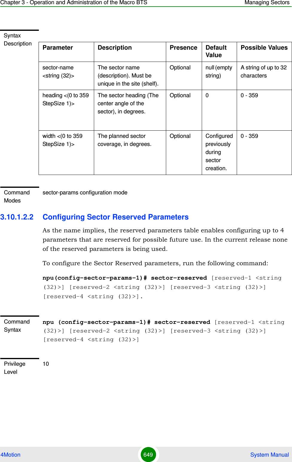 Chapter 3 - Operation and Administration of the Macro BTS Managing Sectors4Motion 649  System Manual3.10.1.2.2 Configuring Sector Reserved ParametersAs the name implies, the reserved parameters table enables configuring up to 4 parameters that are reserved for possible future use. In the current release none of the reserved parameters is being used.To configure the Sector Reserved parameters, run the following command:npu(config-sector-params-1)# sector-reserved [reserved-1 &lt;string (32)&gt;] [reserved-2 &lt;string (32)&gt;] [reserved-3 &lt;string (32)&gt;] [reserved-4 &lt;string (32)&gt;].Syntax Description Parameter Description Presence Default ValuePossible Valuessector-name &lt;string (32)&gt;The sector name (description). Must be unique in the site (shelf).Optional null (empty string)A string of up to 32 charactersheading &lt;(0 to 359 StepSize 1)&gt;The sector heading (The center angle of the sector), in degrees.Optional 0 0 - 359width &lt;(0 to 359 StepSize 1)&gt;The planned sector coverage, in degrees.Optional Configured previously during sector creation.0 - 359Command Modessector-params configuration modeCommand Syntaxnpu (config-sector-params-1)# sector-reserved [reserved-1 &lt;string (32)&gt;] [reserved-2 &lt;string (32)&gt;] [reserved-3 &lt;string (32)&gt;] [reserved-4 &lt;string (32)&gt;]Privilege Level10