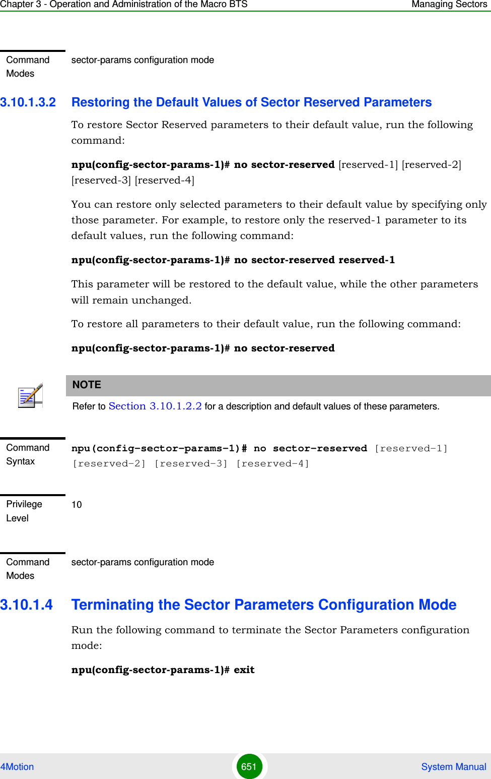 Chapter 3 - Operation and Administration of the Macro BTS Managing Sectors4Motion 651  System Manual3.10.1.3.2 Restoring the Default Values of Sector Reserved ParametersTo restore Sector Reserved parameters to their default value, run the following command:npu(config-sector-params-1)# no sector-reserved [reserved-1] [reserved-2] [reserved-3] [reserved-4]You can restore only selected parameters to their default value by specifying only those parameter. For example, to restore only the reserved-1 parameter to its default values, run the following command:npu(config-sector-params-1)# no sector-reserved reserved-1This parameter will be restored to the default value, while the other parameters will remain unchanged.To restore all parameters to their default value, run the following command:npu(config-sector-params-1)# no sector-reserved3.10.1.4 Terminating the Sector Parameters Configuration ModeRun the following command to terminate the Sector Parameters configuration mode:npu(config-sector-params-1)# exitCommand Modessector-params configuration modeNOTERefer to Section 3.10.1.2.2 for a description and default values of these parameters.Command Syntaxnpu(config-sector-params-1)# no sector-reserved [reserved-1] [reserved-2] [reserved-3] [reserved-4]Privilege Level10Command Modessector-params configuration mode