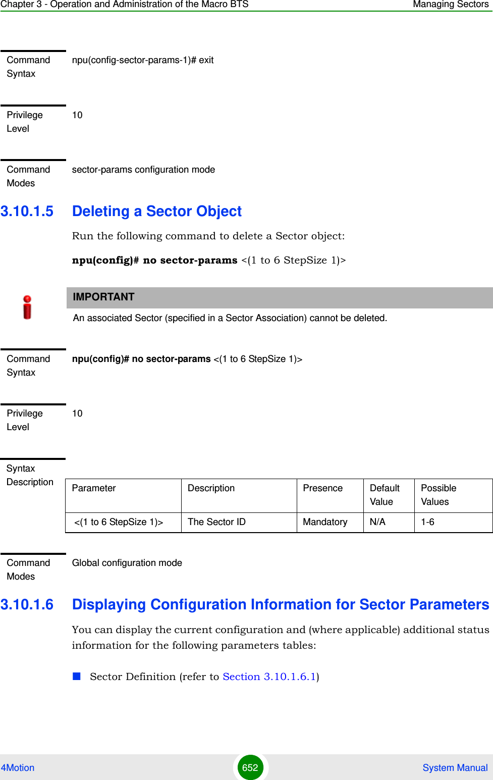 Chapter 3 - Operation and Administration of the Macro BTS Managing Sectors4Motion 652  System Manual3.10.1.5 Deleting a Sector ObjectRun the following command to delete a Sector object:npu(config)# no sector-params &lt;(1 to 6 StepSize 1)&gt;3.10.1.6 Displaying Configuration Information for Sector ParametersYou can display the current configuration and (where applicable) additional status information for the following parameters tables:Sector Definition (refer to Section 3.10.1.6.1)Command Syntaxnpu(config-sector-params-1)# exitPrivilege Level10Command Modessector-params configuration modeIMPORTANTAn associated Sector (specified in a Sector Association) cannot be deleted.Command Syntaxnpu(config)# no sector-params &lt;(1 to 6 StepSize 1)&gt;Privilege Level10Syntax Description Parameter Description Presence Default ValuePossible Values &lt;(1 to 6 StepSize 1)&gt; The Sector ID  Mandatory N/A 1-6Command ModesGlobal configuration mode