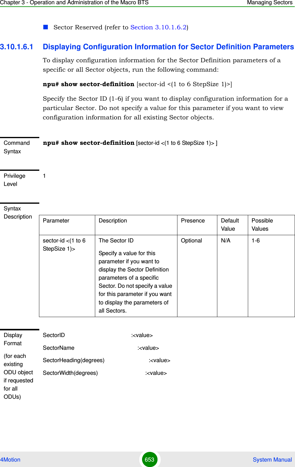 Chapter 3 - Operation and Administration of the Macro BTS Managing Sectors4Motion 653  System ManualSector Reserved (refer to Section 3.10.1.6.2)3.10.1.6.1 Displaying Configuration Information for Sector Definition ParametersTo display configuration information for the Sector Definition parameters of a specific or all Sector objects, run the following command:npu# show sector-definition [sector-id &lt;(1 to 6 StepSize 1)&gt;]Specify the Sector ID (1-6) if you want to display configuration information for a particular Sector. Do not specify a value for this parameter if you want to view configuration information for all existing Sector objects.Command Syntaxnpu# show sector-definition [sector-id &lt;(1 to 6 StepSize 1)&gt; ]Privilege Level1Syntax Description Parameter Description Presence Default ValuePossible Valuessector-id &lt;(1 to 6 StepSize 1)&gt; The Sector ID Specify a value for this parameter if you want to display the Sector Definition parameters of a specific Sector. Do not specify a value for this parameter if you want to display the parameters of all Sectors.Optional N/A 1-6Display Format(for each existing ODU object if requested for all ODUs)SectorID                                          :&lt;value&gt;SectorName                                        :&lt;value&gt;SectorHeading(degrees)                            :&lt;value&gt;SectorWidth(degrees)                              :&lt;value&gt;