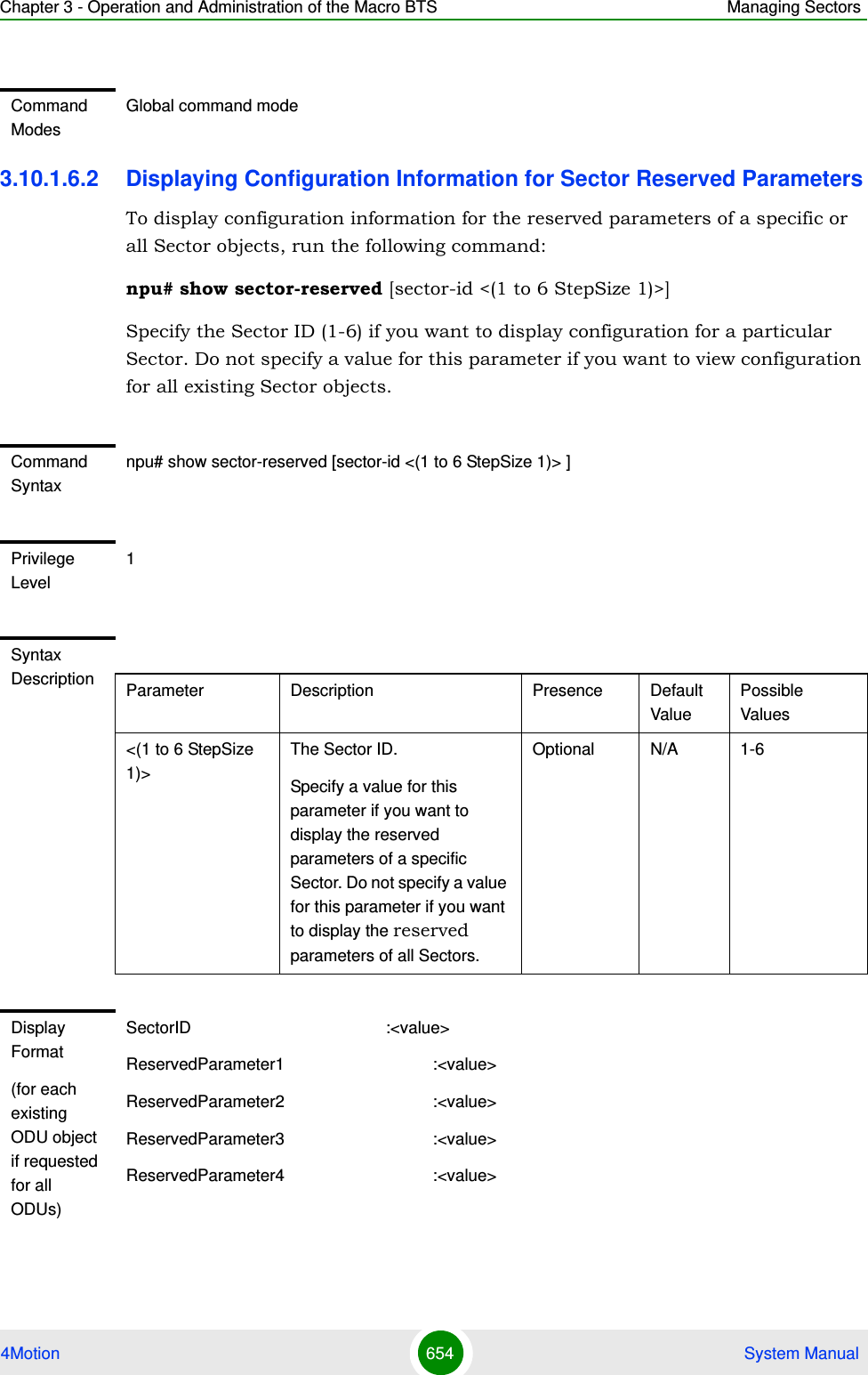 Chapter 3 - Operation and Administration of the Macro BTS Managing Sectors4Motion 654  System Manual3.10.1.6.2 Displaying Configuration Information for Sector Reserved ParametersTo display configuration information for the reserved parameters of a specific or all Sector objects, run the following command:npu# show sector-reserved [sector-id &lt;(1 to 6 StepSize 1)&gt;]Specify the Sector ID (1-6) if you want to display configuration for a particular Sector. Do not specify a value for this parameter if you want to view configuration for all existing Sector objects.Command ModesGlobal command modeCommand Syntaxnpu# show sector-reserved [sector-id &lt;(1 to 6 StepSize 1)&gt; ]Privilege Level1Syntax Description Parameter Description Presence Default ValuePossible Values&lt;(1 to 6 StepSize 1)&gt;The Sector ID.Specify a value for this parameter if you want to display the reserved parameters of a specific Sector. Do not specify a value for this parameter if you want to display the reserved parameters of all Sectors.Optional N/A 1-6Display Format(for each existing ODU object if requested for all ODUs)SectorID                                          :&lt;value&gt;ReservedParameter1                                :&lt;value&gt;ReservedParameter2                                :&lt;value&gt;ReservedParameter3                                :&lt;value&gt;ReservedParameter4                                :&lt;value&gt;