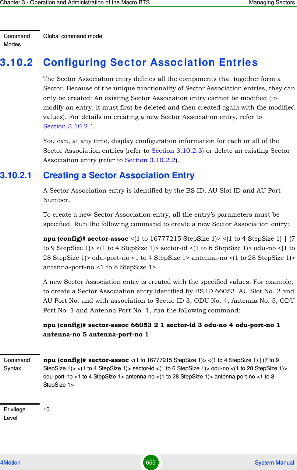 Chapter 3 - Operation and Administration of the Macro BTS Managing Sectors4Motion 655  System Manual3.1 0 .2 Configuring Sector Associat ion Entrie sThe Sector Association entry defines all the components that together form a Sector. Because of the unique functionality of Sector Association entries, they can only be created: An existing Sector Association entry cannot be modified (to modify an entry, it must first be deleted and then created again with the modified values). For details on creating a new Sector Association entry, refer to Section 3.10.2.1.You can, at any time, display configuration information for each or all of the Sector Association entries (refer to Section 3.10.2.3) or delete an existing Sector Association entry (refer to Section 3.10.2.2). 3.10.2.1 Creating a Sector Association EntryA Sector Association entry is identified by the BS ID, AU Slot ID and AU Port Number.To create a new Sector Association entry, all the entry’s parameters must be specified. Run the following command to create a new Sector Association entry:npu (config)# sector-assoc &lt;(1 to 16777215 StepSize 1)&gt; &lt;(1 to 4 StepSize 1) | (7 to 9 StepSize 1)&gt; &lt;(1 to 4 StepSize 1)&gt; sector-id &lt;(1 to 6 StepSize 1)&gt; odu-no &lt;(1 to 28 StepSize 1)&gt; odu-port-no &lt;1 to 4 StepSize 1&gt; antenna-no &lt;(1 to 28 StepSize 1)&gt; antenna-port-no &lt;1 to 8 StepSize 1&gt;A new Sector Association entry is created with the specified values. For example, to create a Sector Association entry identified by BS ID 66053, AU Slot No. 2 and AU Port No. and with association to Sector ID 3, ODU No. 4, Antenna No. 5, ODU Port No. 1 and Antenna Port No. 1, run the following command:npu (config)# sector-assoc 66053 2 1 sector-id 3 odu-no 4 odu-port-no 1 antenna-no 5 antenna-port-no 1Command ModesGlobal command modeCommand Syntaxnpu (config)# sector-assoc &lt;(1 to 16777215 StepSize 1)&gt; &lt;(1 to 4 StepSize 1) | (7 to 9 StepSize 1)&gt; &lt;(1 to 4 StepSize 1)&gt; sector-id &lt;(1 to 6 StepSize 1)&gt; odu-no &lt;(1 to 28 StepSize 1)&gt; odu-port-no &lt;1 to 4 StepSize 1&gt; antenna-no &lt;(1 to 28 StepSize 1)&gt; antenna-port-no &lt;1 to 8 StepSize 1&gt;Privilege Level10