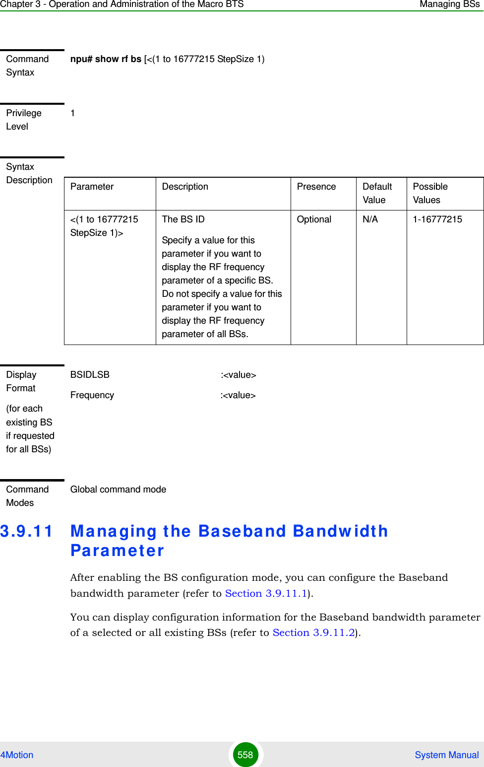 Chapter 3 - Operation and Administration of the Macro BTS Managing BSs4Motion 558  System Manual3.9 .11 Managing the Baseband Ba ndw idth Pa ra m e t e rAfter enabling the BS configuration mode, you can configure the Baseband bandwidth parameter (refer to Section 3.9.11.1).You can display configuration information for the Baseband bandwidth parameter of a selected or all existing BSs (refer to Section 3.9.11.2).Command Syntaxnpu# show rf bs [&lt;(1 to 16777215 StepSize 1)Privilege Level1Syntax Description Parameter Description Presence Default ValuePossible Values&lt;(1 to 16777215 StepSize 1)&gt;The BS ID Specify a value for this parameter if you want to display the RF frequency parameter of a specific BS. Do not specify a value for this parameter if you want to display the RF frequency parameter of all BSs.Optional N/A 1-16777215Display Format(for each existing BS if requested for all BSs)BSIDLSB                                           :&lt;value&gt;Frequency                                         :&lt;value&gt;Command ModesGlobal command mode