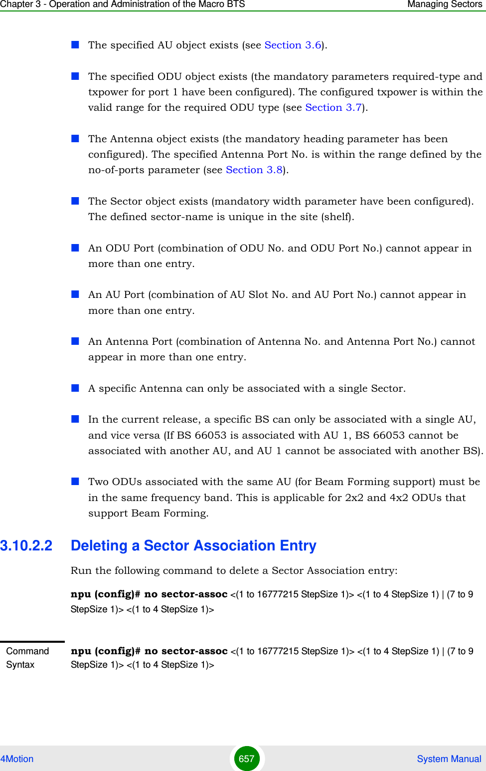 Chapter 3 - Operation and Administration of the Macro BTS Managing Sectors4Motion 657  System ManualThe specified AU object exists (see Section 3.6).The specified ODU object exists (the mandatory parameters required-type and txpower for port 1 have been configured). The configured txpower is within the valid range for the required ODU type (see Section 3.7).The Antenna object exists (the mandatory heading parameter has been configured). The specified Antenna Port No. is within the range defined by the no-of-ports parameter (see Section 3.8).The Sector object exists (mandatory width parameter have been configured). The defined sector-name is unique in the site (shelf). An ODU Port (combination of ODU No. and ODU Port No.) cannot appear in more than one entry.An AU Port (combination of AU Slot No. and AU Port No.) cannot appear in more than one entry.An Antenna Port (combination of Antenna No. and Antenna Port No.) cannot appear in more than one entry.A specific Antenna can only be associated with a single Sector.In the current release, a specific BS can only be associated with a single AU, and vice versa (If BS 66053 is associated with AU 1, BS 66053 cannot be associated with another AU, and AU 1 cannot be associated with another BS).Two ODUs associated with the same AU (for Beam Forming support) must be in the same frequency band. This is applicable for 2x2 and 4x2 ODUs that support Beam Forming.3.10.2.2 Deleting a Sector Association EntryRun the following command to delete a Sector Association entry:npu (config)# no sector-assoc &lt;(1 to 16777215 StepSize 1)&gt; &lt;(1 to 4 StepSize 1) | (7 to 9 StepSize 1)&gt; &lt;(1 to 4 StepSize 1)&gt;Command Syntaxnpu (config)# no sector-assoc &lt;(1 to 16777215 StepSize 1)&gt; &lt;(1 to 4 StepSize 1) | (7 to 9 StepSize 1)&gt; &lt;(1 to 4 StepSize 1)&gt;