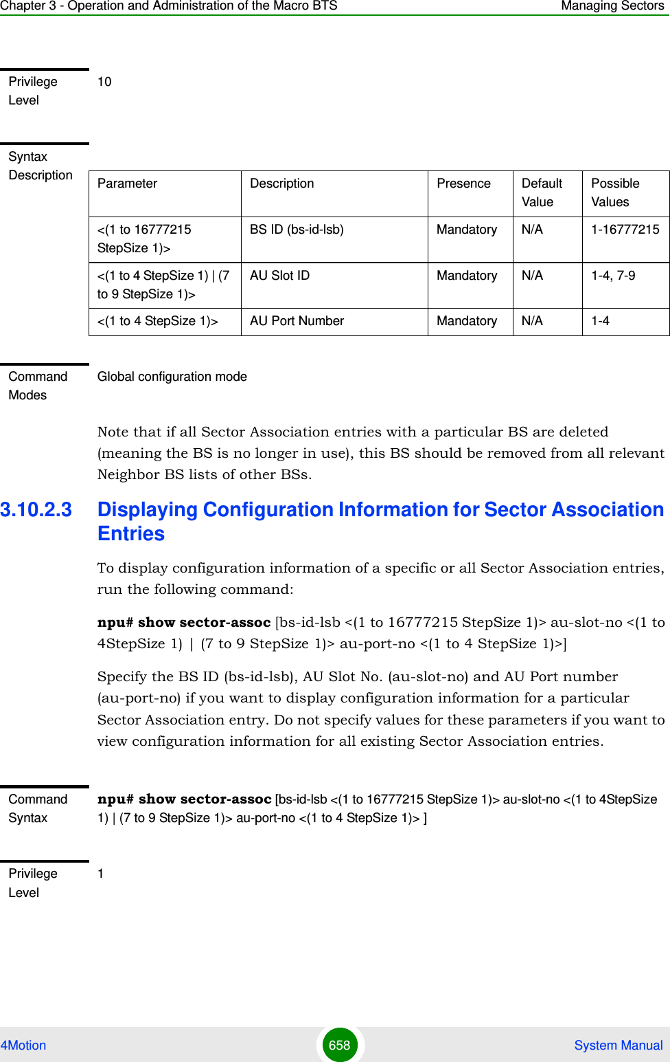 Chapter 3 - Operation and Administration of the Macro BTS Managing Sectors4Motion 658  System ManualNote that if all Sector Association entries with a particular BS are deleted (meaning the BS is no longer in use), this BS should be removed from all relevant Neighbor BS lists of other BSs.3.10.2.3 Displaying Configuration Information for Sector Association EntriesTo display configuration information of a specific or all Sector Association entries, run the following command:npu# show sector-assoc [bs-id-lsb &lt;(1 to 16777215 StepSize 1)&gt; au-slot-no &lt;(1 to 4StepSize 1) | (7 to 9 StepSize 1)&gt; au-port-no &lt;(1 to 4 StepSize 1)&gt;]Specify the BS ID (bs-id-lsb), AU Slot No. (au-slot-no) and AU Port number (au-port-no) if you want to display configuration information for a particular Sector Association entry. Do not specify values for these parameters if you want to view configuration information for all existing Sector Association entries.Privilege Level10Syntax Description Parameter Description Presence Default ValuePossible Values&lt;(1 to 16777215 StepSize 1)&gt;BS ID (bs-id-lsb) Mandatory N/A 1-16777215&lt;(1 to 4 StepSize 1) | (7 to 9 StepSize 1)&gt;AU Slot ID Mandatory N/A 1-4, 7-9&lt;(1 to 4 StepSize 1)&gt; AU Port Number Mandatory N/A 1-4Command ModesGlobal configuration modeCommand Syntaxnpu# show sector-assoc [bs-id-lsb &lt;(1 to 16777215 StepSize 1)&gt; au-slot-no &lt;(1 to 4StepSize 1) | (7 to 9 StepSize 1)&gt; au-port-no &lt;(1 to 4 StepSize 1)&gt; ]Privilege Level1