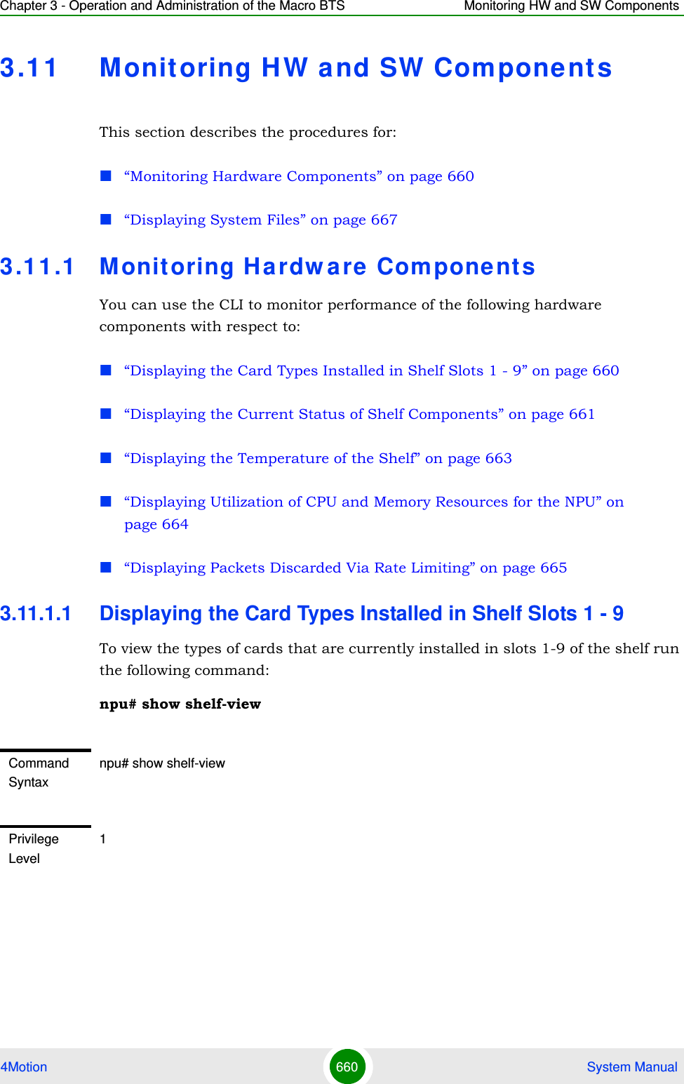 Chapter 3 - Operation and Administration of the Macro BTS Monitoring HW and SW Components4Motion 660  System Manual3.11 Monitoring HW and SW Compone ntsThis section describes the procedures for:“Monitoring Hardware Components” on page 660“Displaying System Files” on page 6673.1 1 .1 Monit oring Ha rdw are Com ponent sYou can use the CLI to monitor performance of the following hardware components with respect to:“Displaying the Card Types Installed in Shelf Slots 1 - 9” on page 660“Displaying the Current Status of Shelf Components” on page 661“Displaying the Temperature of the Shelf” on page 663“Displaying Utilization of CPU and Memory Resources for the NPU” on page 664“Displaying Packets Discarded Via Rate Limiting” on page 6653.11.1.1 Displaying the Card Types Installed in Shelf Slots 1 - 9To view the types of cards that are currently installed in slots 1-9 of the shelf run the following command:npu# show shelf-viewCommand Syntaxnpu# show shelf-viewPrivilege Level1