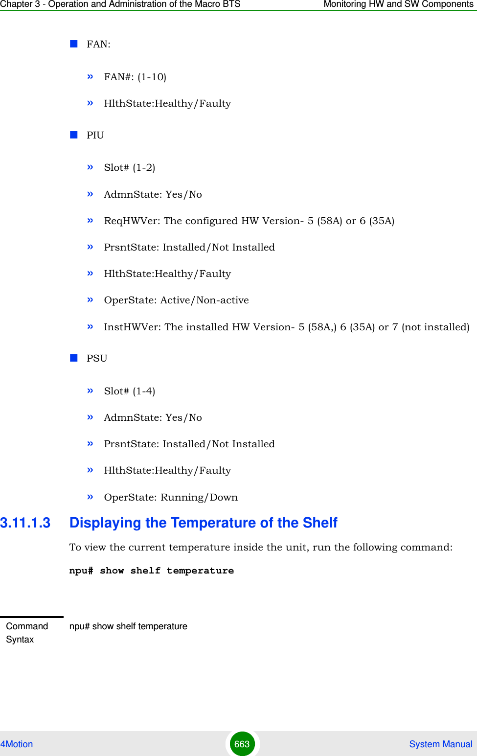 Chapter 3 - Operation and Administration of the Macro BTS Monitoring HW and SW Components4Motion 663  System ManualFAN:»FAN#: (1-10)»HlthState:Healthy/FaultyPIU»Slot# (1-2)»AdmnState: Yes/No»ReqHWVer: The configured HW Version- 5 (58A) or 6 (35A)»PrsntState: Installed/Not Installed»HlthState:Healthy/Faulty»OperState: Active/Non-active»InstHWVer: The installed HW Version- 5 (58A,) 6 (35A) or 7 (not installed)PSU»Slot# (1-4)»AdmnState: Yes/No»PrsntState: Installed/Not Installed»HlthState:Healthy/Faulty»OperState: Running/Down3.11.1.3 Displaying the Temperature of the ShelfTo view the current temperature inside the unit, run the following command:npu# show shelf temperatureCommand Syntaxnpu# show shelf temperature