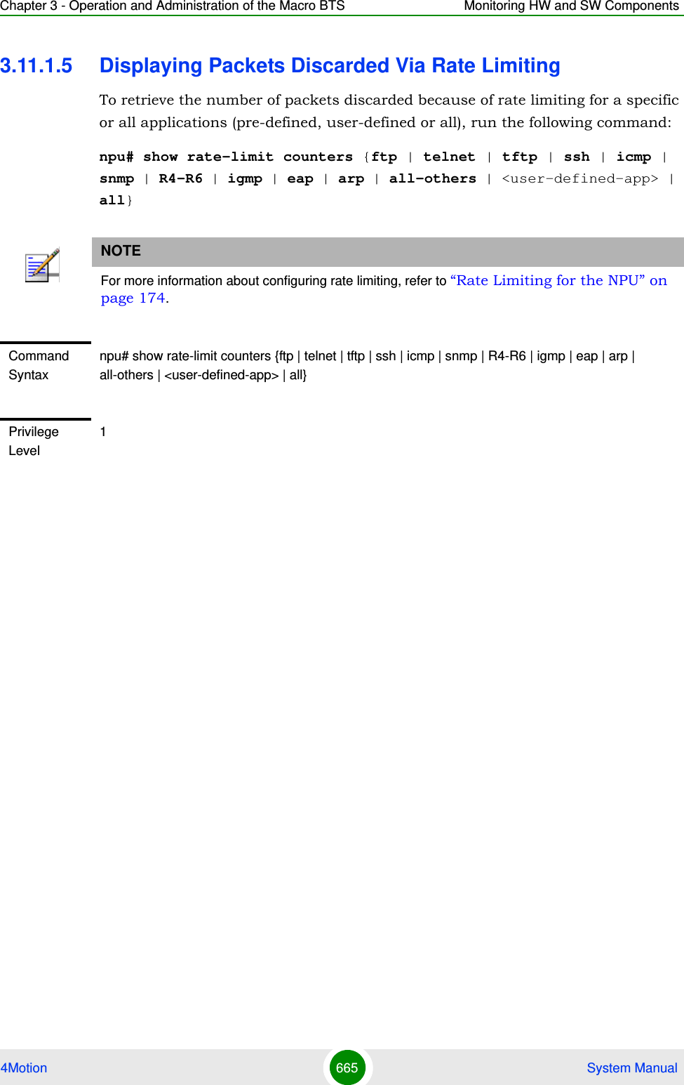 Chapter 3 - Operation and Administration of the Macro BTS Monitoring HW and SW Components4Motion 665  System Manual3.11.1.5 Displaying Packets Discarded Via Rate LimitingTo retrieve the number of packets discarded because of rate limiting for a specific or all applications (pre-defined, user-defined or all), run the following command:npu# show rate-limit counters {ftp | telnet | tftp | ssh | icmp | snmp | R4-R6 | igmp | eap | arp | all-others | &lt;user-defined-app&gt; | all}NOTEFor more information about configuring rate limiting, refer to “Rate Limiting for the NPU” on page 174.Command Syntaxnpu# show rate-limit counters {ftp | telnet | tftp | ssh | icmp | snmp | R4-R6 | igmp | eap | arp | all-others | &lt;user-defined-app&gt; | all}Privilege Level1