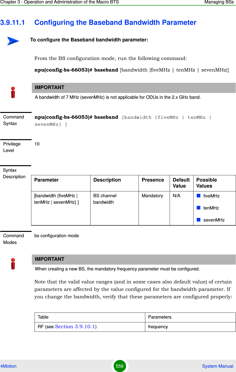 Chapter 3 - Operation and Administration of the Macro BTS Managing BSs4Motion 559  System Manual3.9.11.1 Configuring the Baseband Bandwidth ParameterFrom the BS configuration mode, run the following command:npu(config-bs-66053)# baseband [bandwidth {fiveMHz | tenMHz | sevenMHz}]Note that the valid value ranges (and in some cases also default value) of certain parameters are affected by the value configured for the bandwidth parameter. If you change the bandwidth, verify that these parameters are configured properly:To configure the Baseband bandwidth parameter:IMPORTANTA bandwidth of 7 MHz (sevenMHz) is not applicable for ODUs in the 2.x GHz band.Command Syntaxnpu(config-bs-66053)# baseband [bandwidth {fiveMHz | tenMHz | sevenMHz} ]Privilege Level10Syntax Description Parameter Description Presence Default ValuePossible Values[bandwidth {fiveMHz | tenMHz | sevenMHz} ]BS channel bandwidthMandatory N/A fiveMHztenMHzsevenMHz Command Modesbs configuration modeIMPORTANTWhen creating a new BS, the mandatory frequency parameter must be configured.Table ParametersRF (see Section 3.9.10.1) frequency