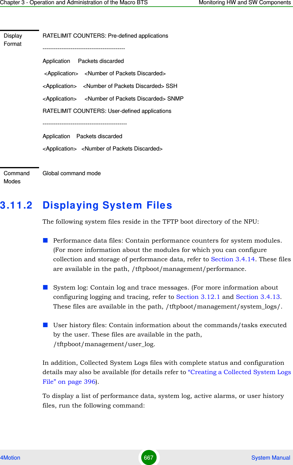 Chapter 3 - Operation and Administration of the Macro BTS Monitoring HW and SW Components4Motion 667  System Manual3.1 1 .2 Displaying Syst e m  File sThe following system files reside in the TFTP boot directory of the NPU:Performance data files: Contain performance counters for system modules. (For more information about the modules for which you can configure collection and storage of performance data, refer to Section 3.4.14. These files are available in the path, /tftpboot/management/performance.System log: Contain log and trace messages. (For more information about configuring logging and tracing, refer to Section 3.12.1 and Section 3.4.13. These files are available in the path, /tftpboot/management/system_logs/.User history files: Contain information about the commands/tasks executed by the user. These files are available in the path, /tftpboot/management/user_log.In addition, Collected System Logs files with complete status and configuration details may also be available (for details refer to “Creating a Collected System Logs File” on page 396).To display a list of performance data, system log, active alarms, or user history files, run the following command:Display FormatRATELIMIT COUNTERS: Pre-defined applications--------------------------------------------Application     Packets discarded &lt;Application&gt;    &lt;Number of Packets Discarded&gt; &lt;Application&gt;    &lt;Number of Packets Discarded&gt; SSH&lt;Application&gt;     &lt;Number of Packets Discarded&gt; SNMPRATELIMIT COUNTERS: User-defined applications---------------------------------------------Application    Packets discarded&lt;Application&gt;   &lt;Number of Packets Discarded&gt;Command ModesGlobal command mode