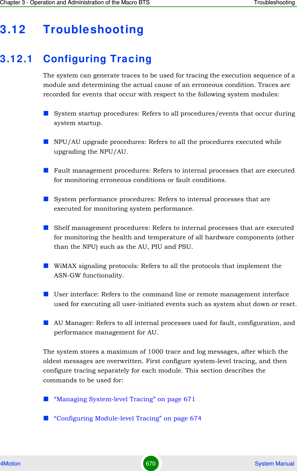 Chapter 3 - Operation and Administration of the Macro BTS Troubleshooting4Motion 670  System Manual3.12 Troubleshooting3.1 2 .1 Configuring TracingThe system can generate traces to be used for tracing the execution sequence of a module and determining the actual cause of an erroneous condition. Traces are recorded for events that occur with respect to the following system modules:System startup procedures: Refers to all procedures/events that occur during system startup.NPU/AU upgrade procedures: Refers to all the procedures executed while upgrading the NPU/AU.Fault management procedures: Refers to internal processes that are executed for monitoring erroneous conditions or fault conditions. System performance procedures: Refers to internal processes that are executed for monitoring system performance. Shelf management procedures: Refers to internal processes that are executed for monitoring the health and temperature of all hardware components (other than the NPU) such as the AU, PIU and PSU.WiMAX signaling protocols: Refers to all the protocols that implement the ASN-GW functionality.User interface: Refers to the command line or remote management interface used for executing all user-initiated events such as system shut down or reset.AU Manager: Refers to all internal processes used for fault, configuration, and performance management for AU.The system stores a maximum of 1000 trace and log messages, after which the oldest messages are overwritten. First configure system-level tracing, and then configure tracing separately for each module. This section describes the commands to be used for:“Managing System-level Tracing” on page 671“Configuring Module-level Tracing” on page 674