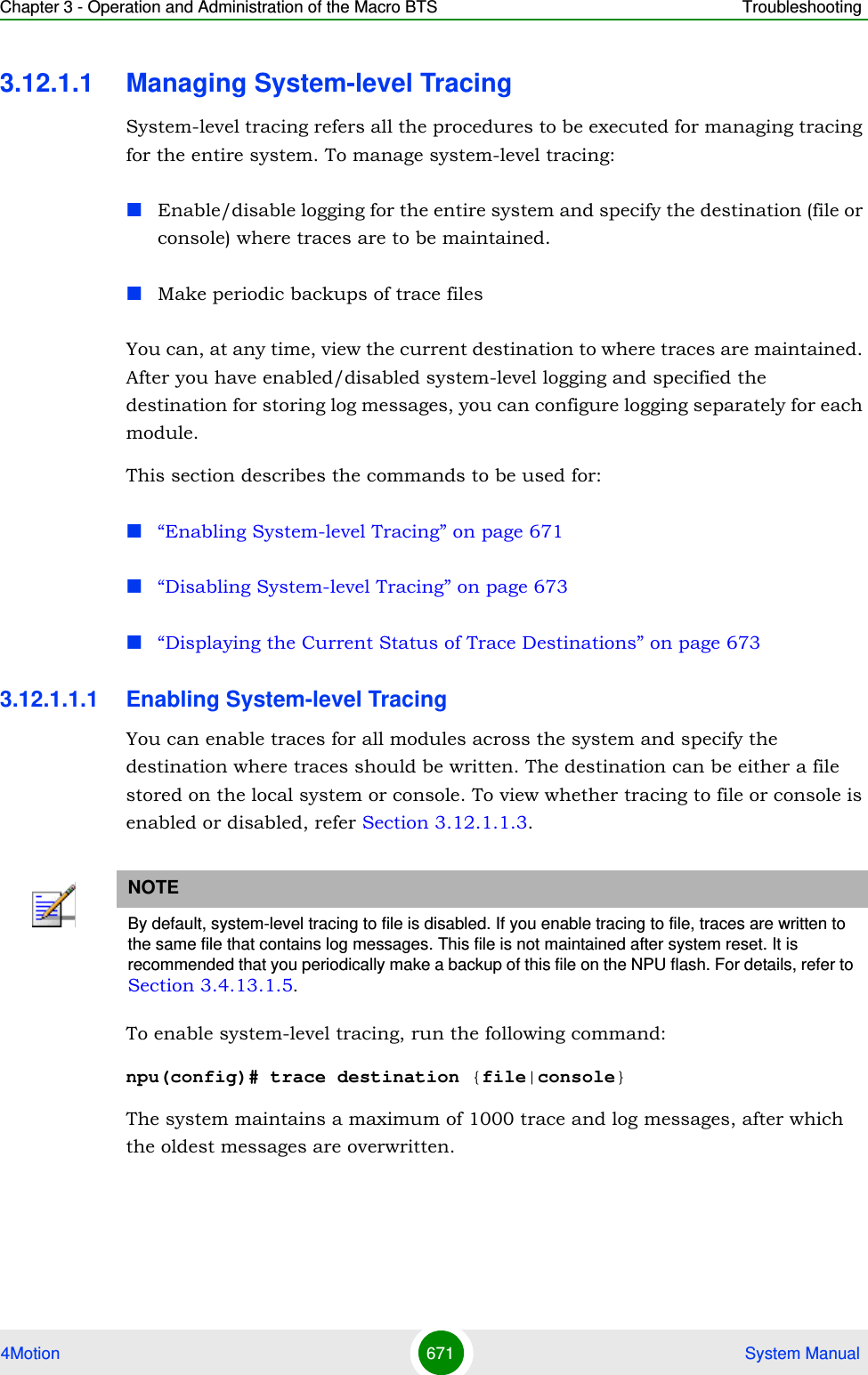 Chapter 3 - Operation and Administration of the Macro BTS Troubleshooting4Motion 671  System Manual3.12.1.1 Managing System-level TracingSystem-level tracing refers all the procedures to be executed for managing tracing for the entire system. To manage system-level tracing: Enable/disable logging for the entire system and specify the destination (file or console) where traces are to be maintained.Make periodic backups of trace filesYou can, at any time, view the current destination to where traces are maintained. After you have enabled/disabled system-level logging and specified the destination for storing log messages, you can configure logging separately for each module. This section describes the commands to be used for:“Enabling System-level Tracing” on page 671“Disabling System-level Tracing” on page 673“Displaying the Current Status of Trace Destinations” on page 6733.12.1.1.1 Enabling System-level TracingYou can enable traces for all modules across the system and specify the destination where traces should be written. The destination can be either a file stored on the local system or console. To view whether tracing to file or console is enabled or disabled, refer Section 3.12.1.1.3.To enable system-level tracing, run the following command:npu(config)# trace destination {file|console}The system maintains a maximum of 1000 trace and log messages, after which the oldest messages are overwritten.NOTEBy default, system-level tracing to file is disabled. If you enable tracing to file, traces are written to the same file that contains log messages. This file is not maintained after system reset. It is recommended that you periodically make a backup of this file on the NPU flash. For details, refer to Section 3.4.13.1.5.