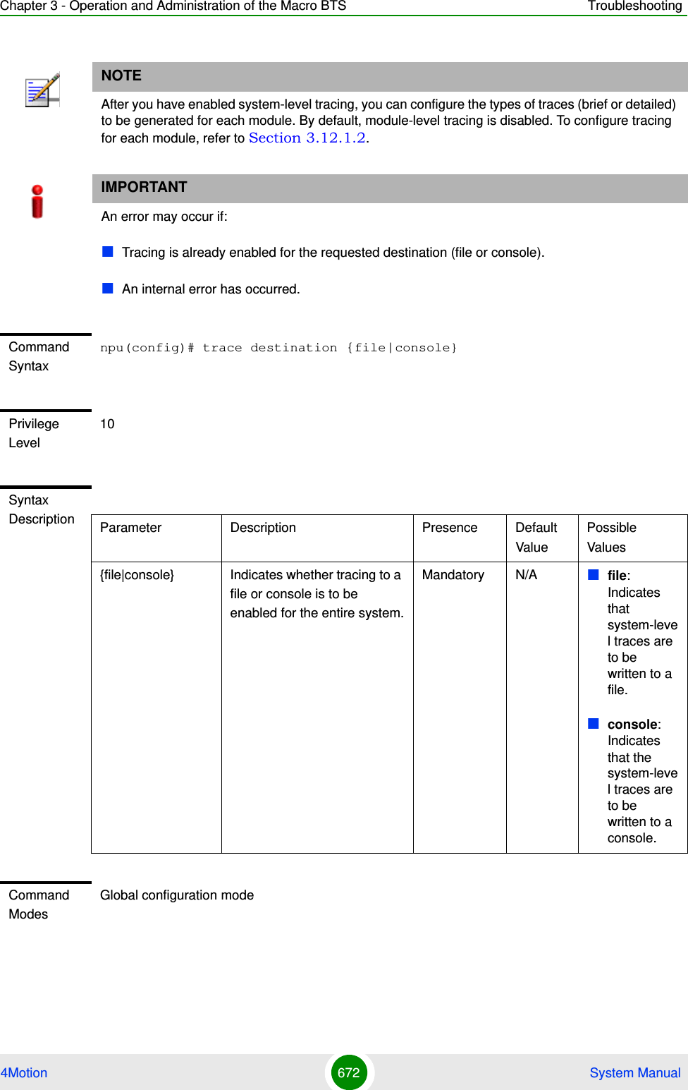 Chapter 3 - Operation and Administration of the Macro BTS Troubleshooting4Motion 672  System ManualNOTEAfter you have enabled system-level tracing, you can configure the types of traces (brief or detailed) to be generated for each module. By default, module-level tracing is disabled. To configure tracing for each module, refer to Section 3.12.1.2.IMPORTANTAn error may occur if:Tracing is already enabled for the requested destination (file or console).An internal error has occurred.Command Syntaxnpu(config)# trace destination {file|console}Privilege Level10Syntax Description Parameter Description Presence Default ValuePossible Values{file|console} Indicates whether tracing to a file or console is to be enabled for the entire system.Mandatory N/A file: Indicates that system-level traces are to be written to a file.console: Indicates that the system-level traces are to be written to a console. Command ModesGlobal configuration mode