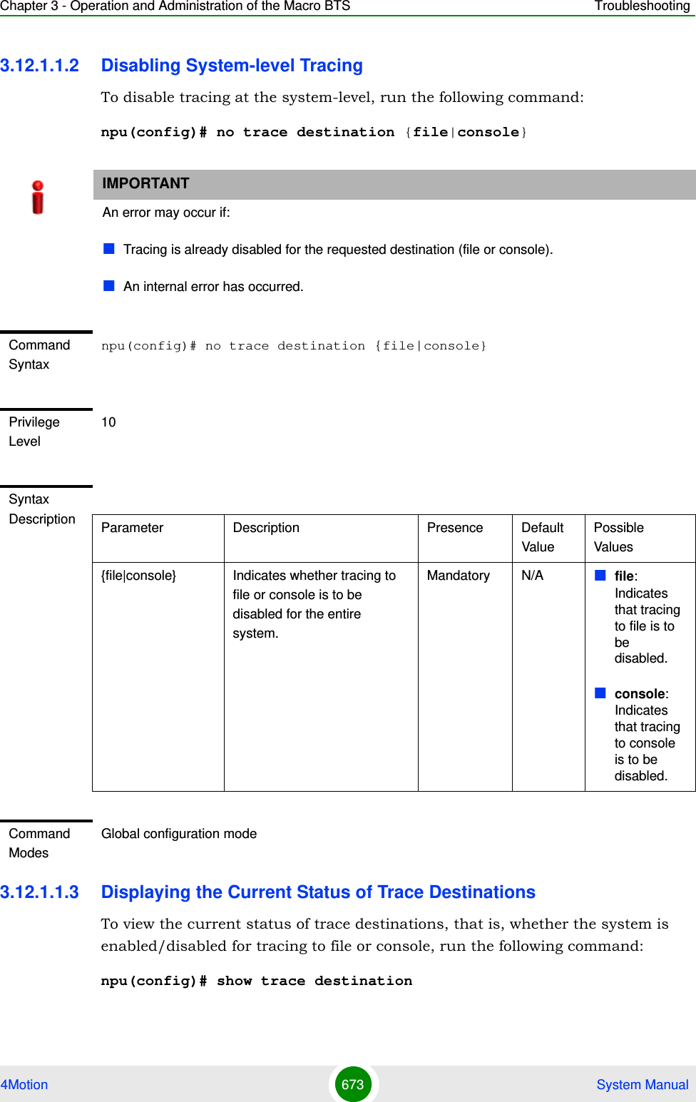 Chapter 3 - Operation and Administration of the Macro BTS Troubleshooting4Motion 673  System Manual3.12.1.1.2 Disabling System-level TracingTo disable tracing at the system-level, run the following command:npu(config)# no trace destination {file|console}3.12.1.1.3 Displaying the Current Status of Trace DestinationsTo view the current status of trace destinations, that is, whether the system is enabled/disabled for tracing to file or console, run the following command:npu(config)# show trace destinationIMPORTANTAn error may occur if:Tracing is already disabled for the requested destination (file or console).An internal error has occurred.Command Syntaxnpu(config)# no trace destination {file|console}Privilege Level10Syntax Description Parameter Description Presence Default ValuePossible Values{file|console} Indicates whether tracing to file or console is to be disabled for the entire system.Mandatory N/A file: Indicates that tracing to file is to be disabled.console: Indicates that tracing to console is to be disabled.Command ModesGlobal configuration mode