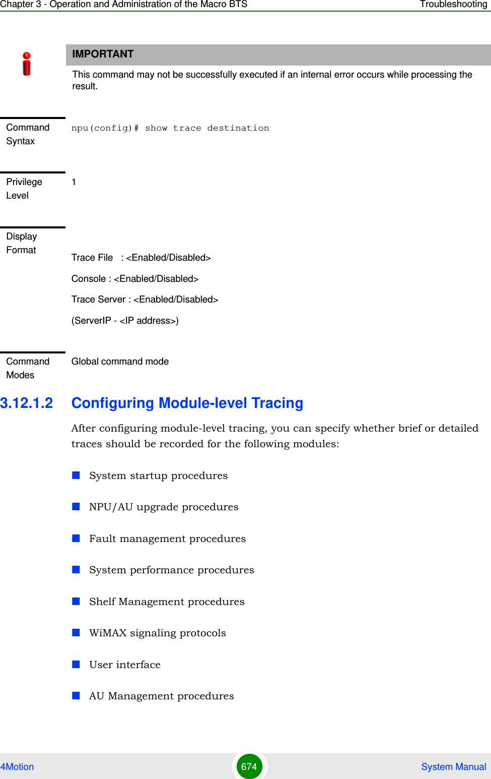 Chapter 3 - Operation and Administration of the Macro BTS Troubleshooting4Motion 674  System Manual3.12.1.2 Configuring Module-level TracingAfter configuring module-level tracing, you can specify whether brief or detailed traces should be recorded for the following modules:System startup proceduresNPU/AU upgrade proceduresFault management proceduresSystem performance proceduresShelf Management proceduresWiMAX signaling protocolsUser interfaceAU Management proceduresIMPORTANTThis command may not be successfully executed if an internal error occurs while processing the result.Command Syntaxnpu(config)# show trace destinationPrivilege Level1Display Format Trace File   : &lt;Enabled/Disabled&gt;Console : &lt;Enabled/Disabled&gt;Trace Server : &lt;Enabled/Disabled&gt;(ServerIP - &lt;IP address&gt;)Command ModesGlobal command mode