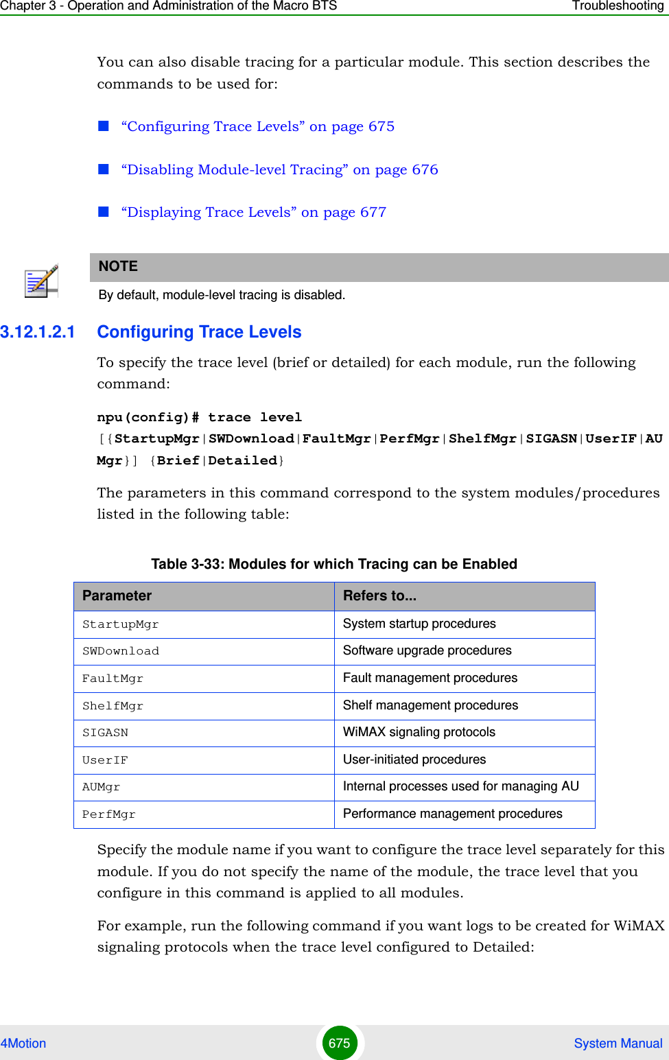 Chapter 3 - Operation and Administration of the Macro BTS Troubleshooting4Motion 675  System ManualYou can also disable tracing for a particular module. This section describes the commands to be used for:“Configuring Trace Levels” on page 675“Disabling Module-level Tracing” on page 676“Displaying Trace Levels” on page 6773.12.1.2.1 Configuring Trace LevelsTo specify the trace level (brief or detailed) for each module, run the following command:npu(config)# trace level [{StartupMgr|SWDownload|FaultMgr|PerfMgr|ShelfMgr|SIGASN|UserIF|AUMgr}] {Brief|Detailed}The parameters in this command correspond to the system modules/procedures listed in the following table:Specify the module name if you want to configure the trace level separately for this module. If you do not specify the name of the module, the trace level that you configure in this command is applied to all modules. For example, run the following command if you want logs to be created for WiMAX signaling protocols when the trace level configured to Detailed:NOTEBy default, module-level tracing is disabled.Table 3-33: Modules for which Tracing can be EnabledParameter Refers to...StartupMgr System startup proceduresSWDownload Software upgrade proceduresFaultMgr Fault management proceduresShelfMgr Shelf management proceduresSIGASN WiMAX signaling protocolsUserIF User-initiated proceduresAUMgr Internal processes used for managing AUPerfMgr Performance management procedures