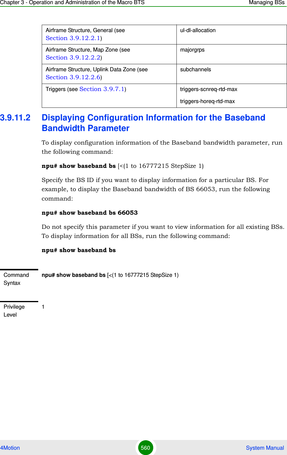 Chapter 3 - Operation and Administration of the Macro BTS Managing BSs4Motion 560  System Manual3.9.11.2 Displaying Configuration Information for the Baseband Bandwidth ParameterTo display configuration information of the Baseband bandwidth parameter, run the following command:npu# show baseband bs [&lt;(1 to 16777215 StepSize 1)Specify the BS ID if you want to display information for a particular BS. For example, to display the Baseband bandwidth of BS 66053, run the following command:npu# show baseband bs 66053Do not specify this parameter if you want to view information for all existing BSs. To display information for all BSs, run the following command:npu# show baseband bsAirframe Structure, General (see Section 3.9.12.2.1)ul-dl-allocationAirframe Structure, Map Zone (see Section 3.9.12.2.2)majorgrpsAirframe Structure, Uplink Data Zone (see Section 3.9.12.2.6)subchannelsTriggers (see Section 3.9.7.1) triggers-scnreq-rtd-maxtriggers-horeq-rtd-maxCommand Syntaxnpu# show baseband bs [&lt;(1 to 16777215 StepSize 1)Privilege Level1