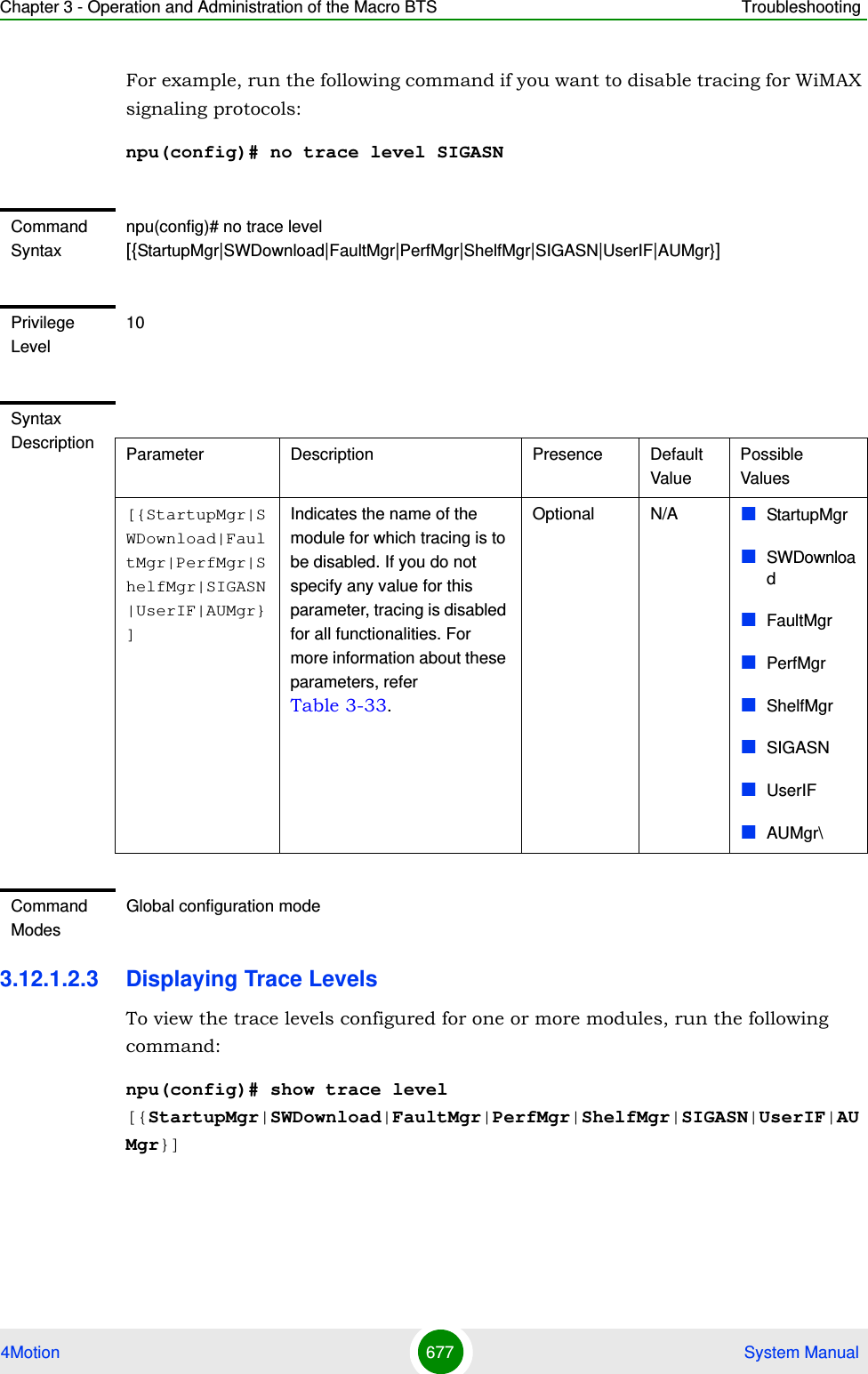 Chapter 3 - Operation and Administration of the Macro BTS Troubleshooting4Motion 677  System ManualFor example, run the following command if you want to disable tracing for WiMAX signaling protocols:npu(config)# no trace level SIGASN3.12.1.2.3 Displaying Trace LevelsTo view the trace levels configured for one or more modules, run the following command: npu(config)# show trace level [{StartupMgr|SWDownload|FaultMgr|PerfMgr|ShelfMgr|SIGASN|UserIF|AUMgr}]Command Syntaxnpu(config)# no trace level [{StartupMgr|SWDownload|FaultMgr|PerfMgr|ShelfMgr|SIGASN|UserIF|AUMgr}]Privilege Level10Syntax Description Parameter Description Presence Default ValuePossible Values[{StartupMgr|SWDownload|FaultMgr|PerfMgr|ShelfMgr|SIGASN|UserIF|AUMgr}]Indicates the name of the module for which tracing is to be disabled. If you do not specify any value for this parameter, tracing is disabled for all functionalities. For more information about these parameters, refer Table 3-33.Optional N/A StartupMgrSWDownloadFaultMgrPerfMgrShelfMgrSIGASNUserIFAUMgr\Command ModesGlobal configuration mode