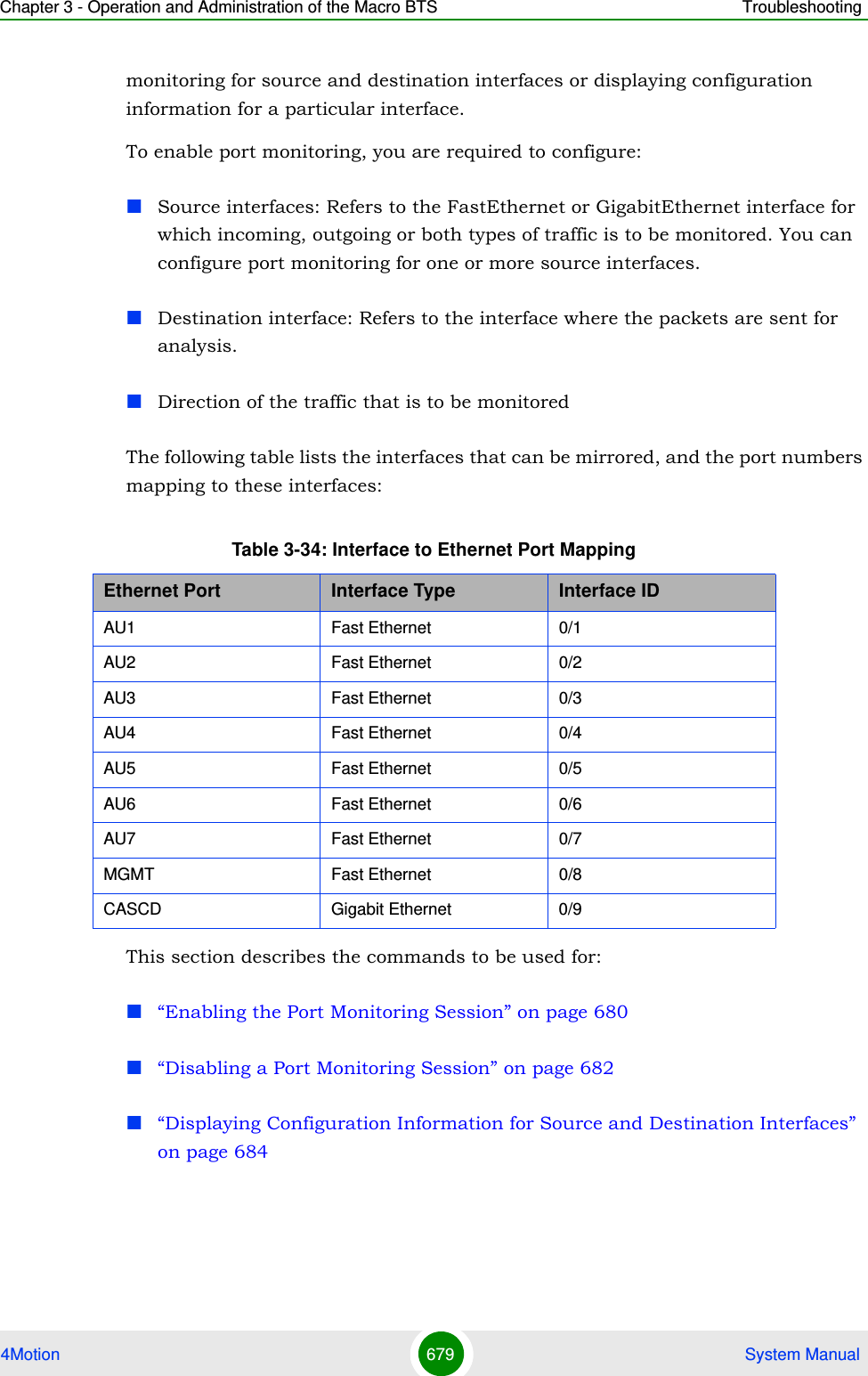 Chapter 3 - Operation and Administration of the Macro BTS Troubleshooting4Motion 679  System Manualmonitoring for source and destination interfaces or displaying configuration information for a particular interface.To enable port monitoring, you are required to configure:Source interfaces: Refers to the FastEthernet or GigabitEthernet interface for which incoming, outgoing or both types of traffic is to be monitored. You can configure port monitoring for one or more source interfaces.Destination interface: Refers to the interface where the packets are sent for analysis.Direction of the traffic that is to be monitoredThe following table lists the interfaces that can be mirrored, and the port numbers mapping to these interfaces:This section describes the commands to be used for:“Enabling the Port Monitoring Session” on page 680“Disabling a Port Monitoring Session” on page 682“Displaying Configuration Information for Source and Destination Interfaces” on page 684Table 3-34: Interface to Ethernet Port MappingEthernet Port Interface Type Interface IDAU1 Fast Ethernet 0/1AU2 Fast Ethernet 0/2AU3 Fast Ethernet 0/3AU4 Fast Ethernet 0/4AU5 Fast Ethernet 0/5AU6 Fast Ethernet 0/6AU7 Fast Ethernet 0/7MGMT Fast Ethernet 0/8CASCD Gigabit Ethernet 0/9