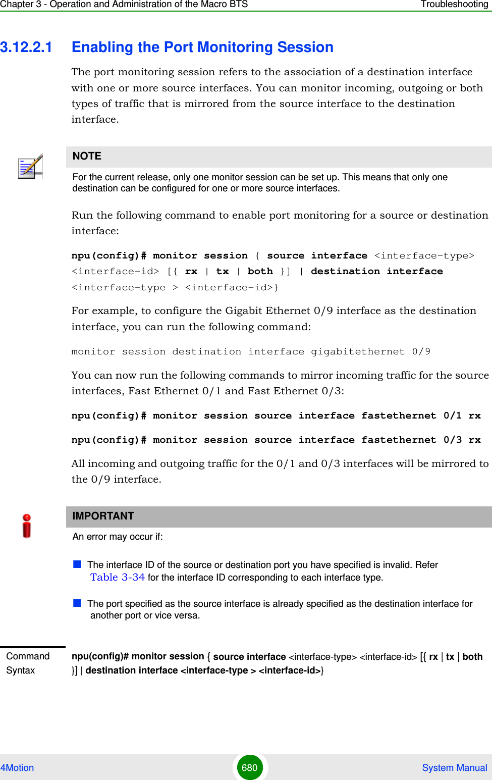 Chapter 3 - Operation and Administration of the Macro BTS Troubleshooting4Motion 680  System Manual3.12.2.1 Enabling the Port Monitoring SessionThe port monitoring session refers to the association of a destination interface with one or more source interfaces. You can monitor incoming, outgoing or both types of traffic that is mirrored from the source interface to the destination interface.Run the following command to enable port monitoring for a source or destination interface:npu(config)# monitor session { source interface &lt;interface-type&gt; &lt;interface-id&gt; [{ rx | tx | both }] | destination interface &lt;interface-type &gt; &lt;interface-id&gt;}For example, to configure the Gigabit Ethernet 0/9 interface as the destination interface, you can run the following command:monitor session destination interface gigabitethernet 0/9You can now run the following commands to mirror incoming traffic for the source interfaces, Fast Ethernet 0/1 and Fast Ethernet 0/3:npu(config)# monitor session source interface fastethernet 0/1 rxnpu(config)# monitor session source interface fastethernet 0/3 rx All incoming and outgoing traffic for the 0/1 and 0/3 interfaces will be mirrored to the 0/9 interface.NOTEFor the current release, only one monitor session can be set up. This means that only one destination can be configured for one or more source interfaces.IMPORTANTAn error may occur if:The interface ID of the source or destination port you have specified is invalid. Refer Table 3-34 for the interface ID corresponding to each interface type.The port specified as the source interface is already specified as the destination interface for another port or vice versa.Command Syntaxnpu(config)# monitor session { source interface &lt;interface-type&gt; &lt;interface-id&gt; [{ rx | tx | both }] | destination interface &lt;interface-type &gt; &lt;interface-id&gt;}