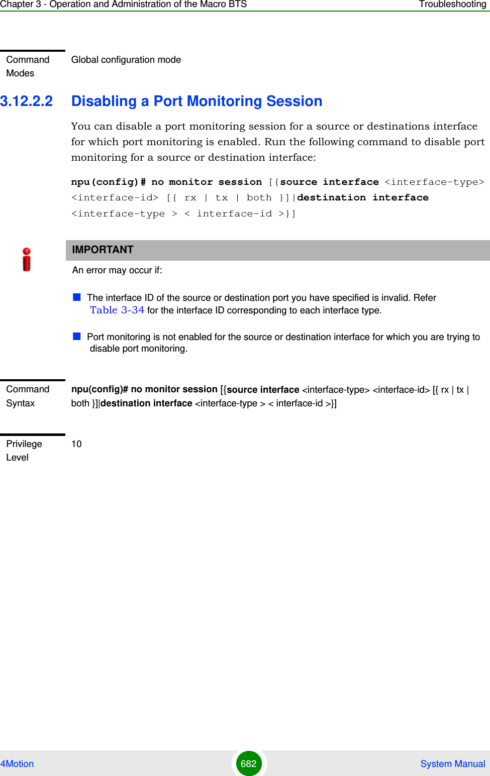 Chapter 3 - Operation and Administration of the Macro BTS Troubleshooting4Motion 682  System Manual3.12.2.2 Disabling a Port Monitoring SessionYou can disable a port monitoring session for a source or destinations interface for which port monitoring is enabled. Run the following command to disable port monitoring for a source or destination interface:npu(config)# no monitor session [{source interface &lt;interface-type&gt; &lt;interface-id&gt; [{ rx | tx | both }]|destination interface &lt;interface-type &gt; &lt; interface-id &gt;}]Command ModesGlobal configuration modeIMPORTANTAn error may occur if:The interface ID of the source or destination port you have specified is invalid. Refer Table 3-34 for the interface ID corresponding to each interface type.Port monitoring is not enabled for the source or destination interface for which you are trying to disable port monitoring.Command Syntaxnpu(config)# no monitor session [{source interface &lt;interface-type&gt; &lt;interface-id&gt; [{ rx | tx | both }]|destination interface &lt;interface-type &gt; &lt; interface-id &gt;}]Privilege Level10